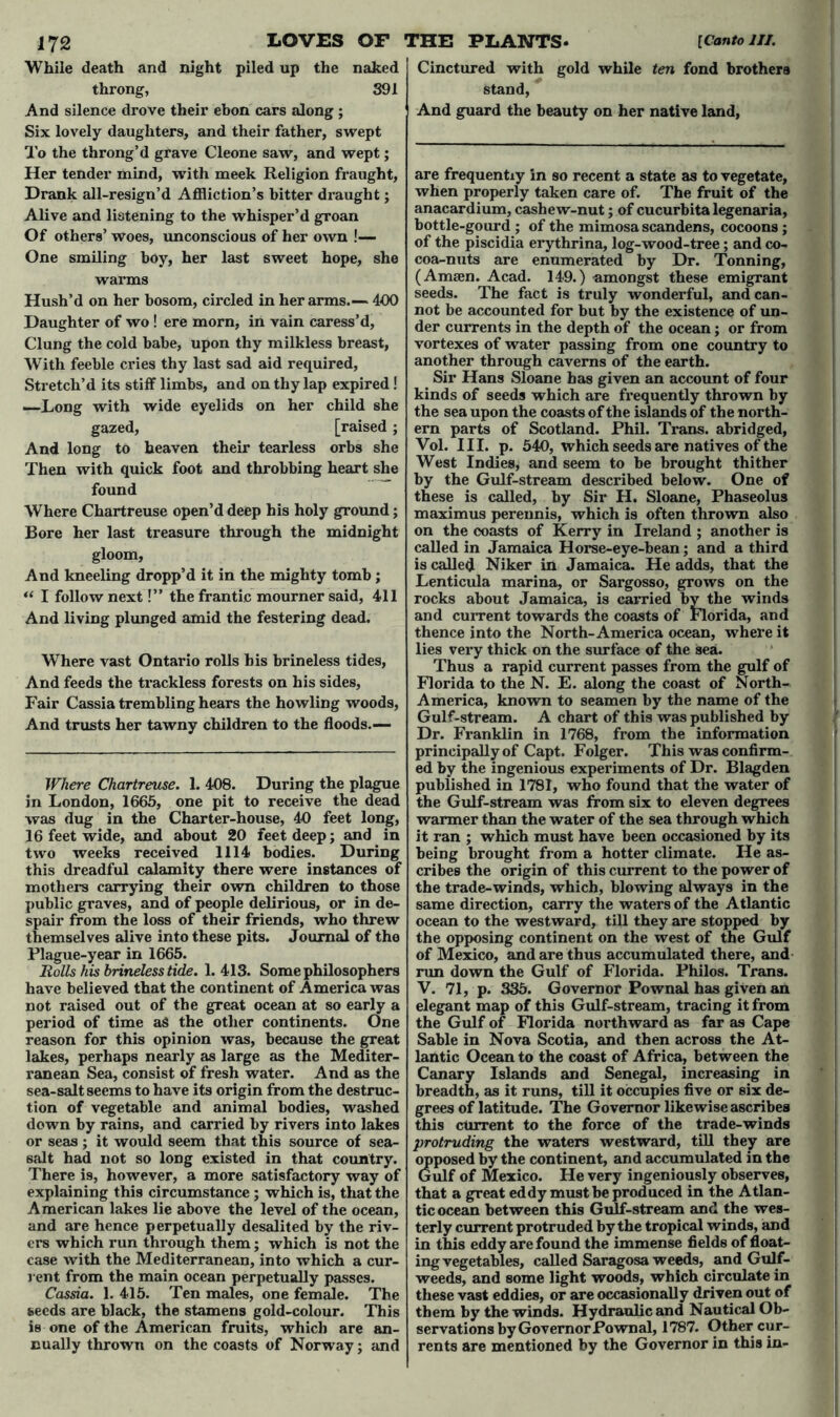 While death and night piled up the naked throng, 391 And silence drove their ebon cars along ; Six lovely daughters, and their father, swept To the throng’d grave Cleone saw, and wept; Her tender mind, with meek Religion fraught, Drank all-resign’d Affliction’s bitter draught; Alive and listening to the whisper’d groan Of others’ woes, unconscious of her own !— One smiling boy, her last sweet hope, she warms Hush’d on her bosom, circled in her arms.— 490 Daughter of wo! ere morn, in vain caress’d. Clung the cold babe, upon thy milkless breast, With feeble cries thy last sad aid required, Stretch’d its stiff limbs, and on thy lap expired! —Long with wide eyelids on her child she gazed, [raised; And long to heaven their tearless orbs she Then with quick foot and throbbing heart she found Where Chartreuse open’d deep his holy ground; Bore her last treasure through the midnight gloom. And kneeling dropp’d it in the mighty tomb ; u I follow next!” the frantic mourner said, 411 And living plunged amid the festering dead. Where vast Ontario rolls his brineless tides, And feeds the trackless forests on his sides, Fair Cassia trembling hears the howling woods, And trusts her tawny children to the floods.— Where Chartreuse. 1. 408. During the plague in London, 1665, one pit to receive the dead was dug in the Charter-house, 40 feet long, 16 feet wide, and about 20 feet deep; and in two weeks received 1114 bodies. During this dreadful calamity there were instances of mothers carrying their own children to those public graves, and of people delirious, or in de- spair from the loss of their friends, who threw themselves alive into these pits. Journal of the Plague-year in 1665. Rolls his brineless tide. 1.413. Some philosophers have believed that the continent of America was not raised out of the great ocean at so early a period of time a$ the other continents. One reason for this opinion was, because the great lakes, perhaps nearly as large as the Mediter- ranean Sea, consist of fresh water. And as the sea-salt seems to have its origin from the destruc- tion of vegetable and animal bodies, washed down by rains, and carried by rivers into lakes or seas ; it would seem that this source of sea- salt had not so long existed in that country. There is, however, a more satisfactory way of explaining this circumstance ; which is, that the American lakes lie above the level of the ocean, and are hence perpetually desalited by the riv- ers which run through them; which is not the case with the Mediterranean, into which a cur- rent from the main ocean perpetually passes. Cassia. 1. 415. Ten males, one female. The seeds are black, the stamens gold-colour. This is one of the American fruits, which are an- nually thrown on the coasts of Norway; and Cinctured with gold while ten fond brothers stand, And guard the beauty on her native land, are frequently in so recent a state as to vegetate, when properly taken care of. The fruit of the anacardium, cashew-nut; of cucurbita legenaria, bottle-gourd ; of the mimosa scandens, cocoons ; of the piscidia erythrina, log-wood-tree; and co- coa-nuts are enumerated by Dr. Tonning, (Amsen. Acad. 149.) -amongst these emigrant seeds. The fact is truly wonderful, and can- not be accounted for but by the existence of un- der currents in the depth of the ocean; or from vortexes of water passing from one country to another through caverns of the earth. Sir Hans Sloane has given an account of four kinds of seeds which are frequently thrown by the sea upon the coasts of the islands of the north- ern parts of Scotland. Phil. Trans, abridged, Vol. III. p. 540, which seeds are natives of the West Indies, and seem to be brought thither by the Gulf-stream described below. One of these is called, by Sir H. Sloane, Phaseolus maximus perennis, which is often thrown also on the coasts of Kerry in Ireland ; another is called in Jamaica Horse-eye-bean; and a third is called Niker in Jamaica. He adds, that the Lenticula marina, or Sargosso, grows on the rocks about Jamaica, is carried by the winds and current towards the coasts of Florida, and thence into the North-America ocean, where it lies very thick on the surface of the sea. Thus a rapid current passes from the gulf of Florida to the N. E. along the coast of North- America, known to seamen by the name of the Gulf-stream. A chart of this was published by Dr. Franklin in 1768, from the information principally of Capt. Folger. This was confirm- ed by the ingenious experiments of Dr. Blagden published in 1781, who found that the water of the Gulf-stream was from six to eleven degrees warmer than the water of the sea through which it ran ; which must have been occasioned by its being brought from a hotter climate. He as- cribes the origin of this current to the power of the trade-winds, which, blowing always in the same direction, carry the waters of the Atlantic ocean to the westward, till they are stopped by the opposing continent on the west of the Gulf of Mexico, and are thus accumulated there, and run down the Gulf of Florida. Philos. Trans. V. 71, p. 335. Governor Pownal has given an elegant map of this Gulf-stream, tracing it from the Gulf of Florida northward as far as Cape Sable in Nova Scotia, and then across the At- lantic Ocean to the coast of Africa, between the Canary Islands and Senegal, increasing in breadth, as it runs, till it occupies five or six de- grees of latitude. The Governor likewise ascribes this current to the force of the trade-winds protruding the waters westward, till they are opposed by the continent, and accumulated in the Gulf of Mexico. He very ingeniously observes, that a great eddy must be produced in the Atlan- tic ocean between this Gulf-stream and the wes- terly current protruded by the tropical winds, and in this eddy are found the immense fields of float- ing vegetables, called Saragosa weeds, and Gulf- weeds, and some light woods, which circulate in these vast eddies, or are occasionally driven out of them by the winds. Hydraulic and Nautical Ob- servations by Governor Pownal, 1787. Other cur- rents are mentioned by the Governor in this in-