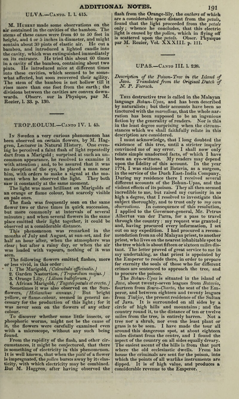 ULVA.—Canto. I. 1. 415. M. Hubert made some observations on the air contained in the cavities of the bambou. The stems of these canes were from 40 to 50 feet in height, and 4 or 5 inches in diameter, and might contain about 30 pints of elastic air. He cut a bambou, and introduced a lighted candle into the cavity, which was extinguished immediately on its entrance. He tried this about 60 times in a cavity of the bambou, containing about two pints. He introduced mice at different times iato these cavities, which seemed to be some- what affected, but soon recovered their agility. The stem of the bambou is not hollow till it rises more than one foot from the earth; the divisions between the cavities are convex down- wards. Observ. sur la Physique, par M. Rozier, 1. 33. p. 130. TROP/EOLUM.—Canto IV. 1. 45. In Sweden a very curious phenomenon has been observed on certain flowers, by M. Hag- gren, Lecturer in Natural History. One even- ing he perceived a faint flash of light repeatedly dart from a Marigold ; surprised at such an un- common appearance, he resolved to examine it with attention ; and, to be assured that it was no deception of the eye, he placed a man near him, with orders to make a signal at the mo- ment when he observed the light. They both saw it constantly at the same moment. The light was most brilliant on Marigolds of an orange or flame colour, but scarcely visible on pale ones. The flash was frequently seen on the same flower two or three times in quick succession, but more commonly at intervals of several minutes ; and when several flowers in the same place emitted their light together, it could be observed at a considerable distance. This phenomenon was remarked in the months of July and August, at sun-set, and for half an hour after, when the atmosphere was clear; but after a rainy day, or when the air was loaded with vapours, nothing of it was seen. The following flowers emitted, flashes, more or less vivid, in this order : 1. The Marigold, f Calendula officinalis.) 2. Garden Nasturtion, (Tropceolum majus.J 8. Orange Lily, (Lilium bulbiferum.) 4. African Marigold, ( Tagetespatula et erecta.) Sometimes it was also observed on the Sun- flowers, (Helianthus annuus.J But bright yellow, or flame-colour, seemed in general ne- cessary for the production of this light; for it was never seen on the flowers of any other colour. To discover whether some little insects, or phosphoric worms, might not be the cause of it, the flowers were carefully examined even with a microscope, without any such being found. From the rapidity of the flash, and other cir- cumstances, it might be conjectured, that there is something of electricity in this phenomenon. It is well known, that when the pistil of a flower is impregnated, the pollen bursts away by its elas- ticity, with which electricity may be combined. But M. Haggren, after having observed the 191 flash from the Orange-lily, the anthers of which are a considerable space distant from the petalsy found that the light proceeded from the petals only; whence he concludes, that this electric light is caused by the pollen, which in flying off is scattered upon the petals. Obser. Physique par M. Rozier, Vol. XXXIII. p. 111. UPAS.—Canto III. 1. 238. Description of the Poison-Tree in the Island of Java. Translated from the Original Dutch of N. P. Foersch. This destructive tree is called in the Malayan language Bohun- Upas, and has been described by naturalists ; but their accounts have been so tinctured with the marvellous, that the whole nar- ration has been supposed to be an ingenious fiction by the generality of readers. Nor is this in the least degree surprising when the circum- stances which we shall faithfully relate in this description are considered. I must acknowledge, that I long doubted the existence of this tree, until a stricter inquiry convinced me of my error. I shall now only relate simple unadorned facts, of- which I have been an eye-witness. My readers may depend upon the fidelity of this account. In the year 1774, I was stationed at Batavia, as a surgeon, in the service of the Duch East-India Company. During my residence there I received several different accounts of the Bohun-Upas, and the violent effects of its poison. They all then seemed incredible to me, but raised my curiosity in so high a degree, that I resolved to investigate this subject thoroughly, and to trust only to my own observations. In consequence of this resolution, I applied to the Governor-general, Mr. Petrus Albert us van der Parra, for a pass to travel through the country : my request was granted ; and, having procured every information, I set out on my expedition. I had procured a recom- mendation from an old Malayan priest, to another priest, who lives on the nearest inhabitable spot to the tree which is about fifteen or sixteen miles dis- tant. The letter proved of great service to me in my undertaking, as that priest is appointed by the Emperor to reside there, in order to prepare for eternity the souls of those who for different crimes are sentenced to approach the tree, and to procure the poison. The Bohun- Ujrns is situated in the island of Java, about twenty-seven leagues from Batavia, fourteen from Soura-Charta, the seat of the Em- peror, and between eighteen and twenty leagues from Tinlcjoe, the present residence of the Sultan of Java. It is surrounded on all sides by a circle of high hills and mountains; and the country round it, to the distance of ten or twelve miles from the tree, is entirely barren. Not a tree nor a shrub, nor even the least plant or grass is to be seen. I have made the tour all around this dangerous spot, at about eighteen miles distant from the centre, and I found the aspect of the country on all sides equally dreary. The easiest ascent of the hills is from that part where the old ecclesiastic dwells. From his house the criminals are sent for the poison, into which the points of all warlike instruments are dipped. It is of high value, and produces a considerable revenue to the Emperor.