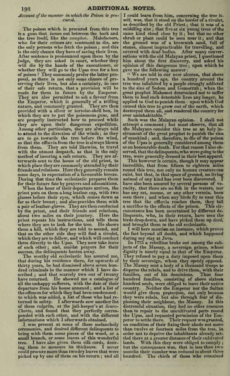 Account of the manner in which the Poison is pro- cured. The poison which is procured from this tree is a gum that issues out between the bark and the tree itself, like the camphor. Malefactors, who for their crimes are sentenced to die, are the only persons who fetch the poison ; and this is the only chance they have of saving their lives. After sentence is pronounced upon them by the judge, they are asked in court, whether they will die by the hands of the executioner, or whether they will go to the Upas tree for a box of poison ? They commonly prefer the latter pro- posal, as there is not only some chance of pre- serving their lives, but also a certainty, in case of their safe return, that a provision will be made for them in future by the Emperor. They are also permitted to ask a favour from the Emperor, which is generally of a trifling nature, and commonly granted. They are then provided with a silver or tortoise-shell box, in which they are to put the poisonous gum, and are properly instructed how to proceed while they are upon their dangerous expedition. Among other particulars, they are always told to attend to the direction of the winds ; as they are to go towards the tree before the wind, so that the effluvia from the tree is always blown from them. They are told likewise, to travel with the utmost despatch, as that is the only method of insuring a safe return. They are af- terwards sent to the house of the old priest, to which place they are commonly attended by their friends and relations. Here they generally remain some days, in expectation of a favourable breeze. During that time the ecclesiastic prepares them for their future fate by prayers and admonitions. When the hour of their departure arrives, the priest puts on them a long leather- cap, with two glasses before their eyes, which comes down as far as their breast; and also provides them with a pair of leather-gloves. They are then conducted by the priest, and their friends and relations, about two miles on their journey. Here the priest repeats his instructions, and tells them where they are to look for the tree. He shows them a hill, which they are told to ascend, and that on the other side they will find a rivulet, which they are to follow, and which will conduct them directly to the Upas. They now take leave of each other; and, amidst prayers for their success, the delinquents hasten away. The worthy old ecclesiastic has assured me, that during his residence there, for upwards of thirty years, he had dismissed above seven hun- dred criminals in the manner which I have de- scribed ; and that scarcely two out of twenty have returned. He showed me a catalogue of all the unhappy sufferers, with the date of their departure from his house annexed ; and a list of the offences for which they had been condemned : to which was added, a list of those who had re- turned in safety. I afterwards saw another list of these culprits, at the jail-keeper’s at Soura- Charta, and found that they perfectly corres- ponded with each other, and with the different informations which I afterwards obtained. I was present at some of these melancholy ceremonies, and desired different delinquents to bring with them some pieces of the wood, or a small branch, or some leaves of this wonderful tree. I have also given them silk cords, desir- ing them to measure its thickness. I never could procure more than two dry leaves that were picked up by one of them on his return ; and all I could learn from him, concerning the tree it- self, was, that it stood on the border of a rivulet, as described by the old Priest; that it was of a middling size ; that five or six young trees of the same kind stood close by it; but that no other shrub or plant could be seen near it; and that the ground was of a brownish sand, full of stones, almost impracticable for travelling, and covered with dead bodies. After many conver- sations with the old Malayan priest, I questioned him about the first discovery, and asked his opinion of this dangerous tree ; upon which he gave me the following answer : “We are told in our new alcoran, that above a hundred years ago, the country around the tree was inhabited by a people strongly addicted to the sins of Sodom and Gomorrah; when the great prophet Mahomet determined not to suffer them to lead such detestable lives any longer, he applied to God to punish them : upon which God caused this tree to grow out of the earth, which destroyed them all, and rendered the country for ever uninhabitable.” Such was the Malayan opinion. I shall not attempt a comment; but must observe, that all the Malayans consider this tree as an holy in- strument of the great prophet to punish the sins of mankind ; and, therefore, to die of the poison of the Upas is generally considered among them as an honourable death. For that reason I also ob- served, that the delinquents, who were going to the tree, were generally dressed in their best apparel. This however is certain, though it may appear incredible, that from fifteen to eighteen miles round this tree, not only no human creature can exist, but that, in that space of ground, no living animal of any kind has ever been discovered. I have also been assured by several persons of ve- racity, that there are no fish in the waters, nor has any rat, mouse, or any other vermin, been seen there ; and when any birds fly so near this tree that the effluvia reaches them, they fall a sacrifice to the effects of the poison. This cir- cumstance has been ascertained by different de- linquents, who, in their return, have seen the birds drop down, and have picked them up dead, and brought them to the old ecclesiastic. I will here mention an instance, which proves the fact beyond all doubt, and which happened during my stay at Java. In 1775 a rebellion broke out among the sub- jects of the Massay, a sovereign prince, whose dignity is nearly equal to that of the Emperor. They refused to pay a duty imposed upon them by their sovereign, whom they openly opposed. The Massay sent a body of a thousand troops to disperse the rebels, and to drive them, with their families, out of his dominions. Thus four hundred families, consisting of above sixteen hundred souls, were obliged to leave their native country. Neither the Emperor nor the Sultan would give them protection, not only because they were rebels, but also through fear of dis- pleasing their neighbour, the Massay. In this distressful situation, they had no other resource than to repair to the uncultivated parts round the Upas, and requested permission of the Em- peror to settle there. Their request was granted, on condition of their fixing their abode not more than twelve or fourteen miles from the tree, in order not to deprive the inhabitants already set- tled there at a greater distance of their cultivated lands. With this they were obliged to comply ; but the consequence was, that in less than two months their number was reduced to about three hundred. The chiefs of those who remained