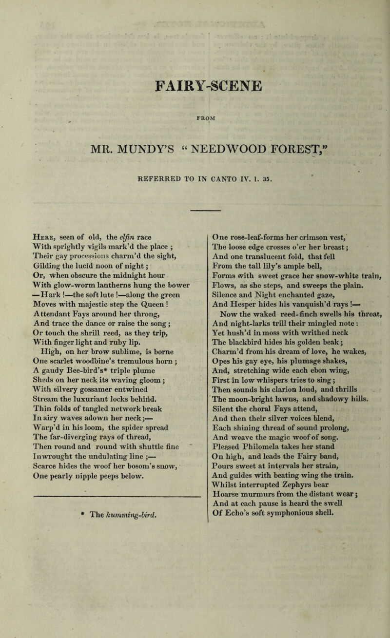 FAIRY-SCENE FROM MR. MUNDY’S “ NEED WOOD FOREST,” REFERRED TO IN CANTO IY. 1. 35. Here, seen of old, the elfin race With sprightly vigils mark’d the place ; Their gay processions charm’d the sight, Gilding the lucid noon of night; Or, when obscure the midnight hour With glow-worm lantherns hung the bower —Hark !—the soft lute !—along the green Moves with majestic step the Queen ! Attendant Fays around her throng, And trace the dance or raise the song; Or touch the shrill reed, as they trip, With finger light and ruby lip. High, on her brow sublime, is borne One scarlet woodbine’s tremulous horn ; A gaudy Bee-bird’s* triple plume Sheds on her neck its waving gloom; With silvery gossamer entwined Stream the luxuriant locks behiild. Thin folds of tangled network break In airy waves adown her neck;— Warp’d in his loom, the spider spread The far-diverging rays of thread, Then round and round with shuttle fine Inwrought the undulating line ;— Scarce hides the woof her bosom’s snow, One pearly nipple peeps below. One rose-leaf-forms her crimson vest,’ The loose edge crosses o’er her breast; And one translucent fold, that fell From the tall lily’s ample bell, Forms with 6weet grace her snow-white train. Flows, as she steps, and sweeps the plain. Silence and Night enchanted gaze. And Hesper hides his vanquish’d rays !— Now the waked reed-finch swells his throat, And night-larks trill their mingled note : Yet hush’d in moss with writhed neck The blackbird hides his golden beak; Charm’d from his dream of love, he wakes, Opes his gay eye, his plumage shakes, And, stretching wide each ebon wing, First in low whispers tries to sing; Then sounds his clarion loud, and thrills The moon-bright lawns, and shadowy hills. Silent the choral Fays attend, And then their silver voices blend, Each shining thread of sound prolong, And weave the magic woof of song. Pleased Philomela takes her stand On high, and leads the Fairy band, Pours sweet at intervals her strain, And guides with beating wing the irain. Whilst interrupted Zephyrs bear Hoarse murmurs from the distant wear; And at each pause is heard the swell Of Echo’s soft symphonious shell. * The humming-bird.