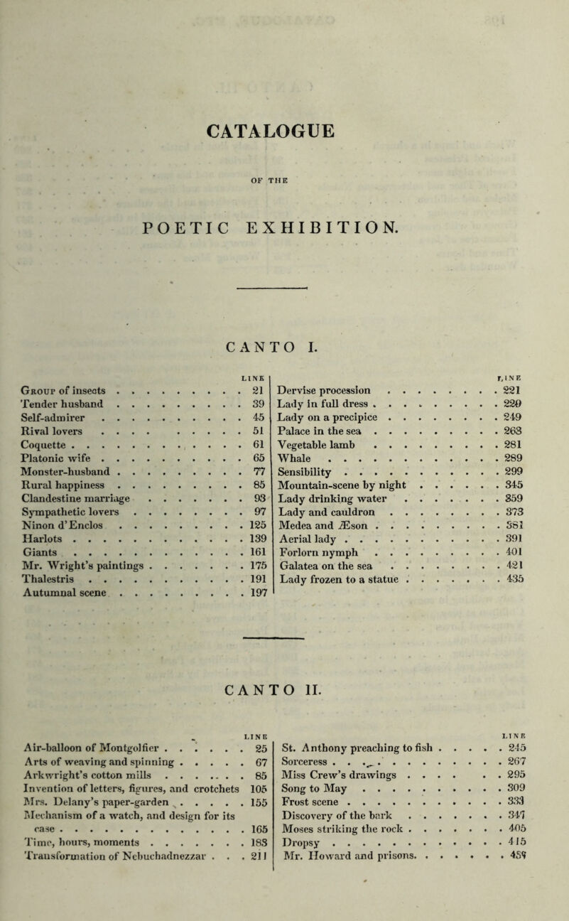 CATALOGUE OF THE POETIC EXHIBITION. CANTO I. Group of insects . . Tender husband . . Self-admirer . . . Rival lovers . . . Coquette Platonic wife . . . Monster-husband . . Rural happiness . . Clandestine marriage Sympathetic lovers Ninon d’Enclos . . Harlots Giants Mr. Wright’s paintings Thalestris .... Autumnal scene . . LINE , 21 . 39 . 45 . 51 . 61 . 65 . 77 . 85 . 93 . 97 . 125 . 139 . 161 . 175 . 191 . 197 Dervise procession . . Lady in full dress . . . Lady on a precipice . . Palace in the sea . . . Vegetable lamb . . . Whale Sensibility Mountain-scene by night Lady drinking water Lady and cauldron . . Medea and iEson . . . Aerial lady Forlorn nymph . . . Galatea on the sea . . Lady frozen to a statue . LINE . 221 . 220 . 249 . 263 . 281 . 289 . 299 . 345 . 859 . 373 . 381 . 391 . 401 . 421 . 435 CANTO II. LINE Air-balloon of Montgolfier 25 Arts of weaving and spinning ..... 67 Arkwright’s cotton mills 85 Invention of letters, figures, and crotchets 105 Mrs. Delany’s paper-garden 155 Mechanism of a watch, and design for its case 165 Time, hours, moments 183 Transformation of Nebuchadnezzar . . .211 LINE St. Anthony preaching to fish 245 Sorceress . . .^ . 267 Miss Crew’s drawings .... . . 295 Song to May 309 Frost scene 333 Discovery of the bark 341 Moses striking the rock 405 Dropsy 415 Mr. Howard and prisons 4S<»