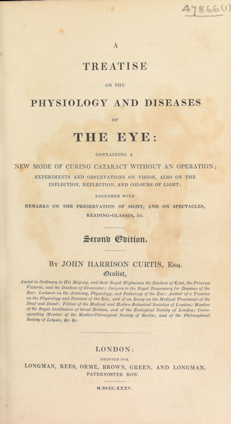 A~]gfc,fc>0) A treatisp: ON THE PHYSIOLOGY AND DISEASES OF THE EYE: CONTAINING A NEW MODE OF CURING CATARACT WITHOUT AN OPERATION; EXPERIMENTS AND OBSERVATIONS ON VISION, ALSO ON THE INFLECTION, REFLECTION, AND COLOURS OF LIGHT; TOGETHER WITH REMARKS ON THE PRESERVATION OF SIGHT, AND ON SPECTACLES, READING-GLASSES, &c. Second (Station* By JOHN HARRISON CURTIS, Esq. ©cults't, Aurist in Ordinary to His Majesty, and their Royal Highnesses the Duchess of Kent, the Princess Victoria, and the Duchess of Gloucester; Surgeon to the Royal Dispensary for Diseases of the Ear; Lecturer on the Anatomy, Physiology, and Pathology of the Ear; Author of a Treatise on the Physiology and Diseases of the Ear, and of an Essay on the Medical Treatment of the Deaf and Dumb; Fellow of the Medical and Medico-Botanical Societies of London ; Member of the Royal Institution of Great Britain, and of the Zoological Society of London; Corre- sponding Member of the Medico-Chirurgical Society of Berlin; and of the Philosophical Society of Leipsic, S;c. fyc. LONDON: PRINTED FOR LONGMAN, REES, ORME, BROWN, GREEN, AND LONGMAN, PATERNOSTER ROW. M.DCCC.XXXV.