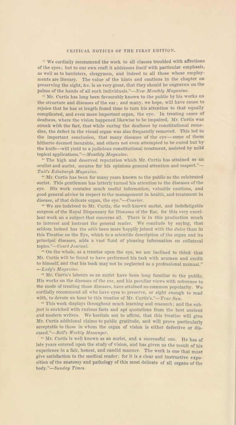 CRITICAL NOTICES OF THE FIRST EDITION. “ We cordially recommend the work to all classes troubled with affections of the eyes; but to our own craft it addresses itself with particular emphasis, as well as to barristers, clergymen, and indeed to all those whose employ- ments are literary. The value of the hints and cautions in the chapter on preserving the sight, &c. is so very great, that they should be engraven on the palms of the hands of all such individuals.”—New Monthly Magazine. “ Mr. Curtis has long been favourably known to the public by his works on the structure and diseases of the ear; and many, we hope, will have cause to rejoice that he has at length found time to turn his attention to that equally complicated, and even more important organ, the eye. In treating cases of deafness, where the vision happened likewise to be impaired, Mr. Curtis was struck with the fact, that while curing the deafness by constitutional reme- dies, the defect in the visual organ was also frequently removed. This led to the important conclusion, that many diseases of the eye—some of them hitherto deemed incurable, and others not even attempted to be cured but by the knife—will yield to a judicious constitutional treatment, assisted by mild topical applications.”—Monthly Magazine. “ The high and deserved reputation which Mr. Curtis has attained as an oculist and aurist, secures for his opinions general attention and respect.”— Tait’s Edinburgh Magazine. “ Mr. Curtis has been for many years known to the public as the celebrated aurist. This gentleman has latterly turned his attention to the diseases of file eye. His work contains much useful information, valuable cautions, and good general advice in respect to the management in health, and treatment in disease, of that delicate organ, the eye.”—Courier. “ We are indebted to Mr. Curtis, the well-known aurist, and indefatigable surgeon of the Royal Dispensary for Diseases of the Ear, for this very excel- lent work on a subject that concerns all. There is in this production much to interest and instruct the general reader. We conclude by saying, that seldom indeed has the utile been more happily joined with the dulce than in this Treatise on the Eye, which to a scientific description of the organ and its principal diseases, adds a vast fund of pleasing information on collateral topics.”—Court Journal. “ On the whole, as a treatise upon the eye, we are inclined to think that Mr. Curtis will be found to have performed his task with acumen and credit to himself, and that his book may not be neglected as a professional manual.” -—Lady's Magazine. “ Mr. Curtis’s labours as an aurist have been long familiar to the public. His works on the diseases of the ear, and his peculiar views with reference to the mode of treating those diseases, have attained no common popularity. We cordially recommend all who have eyes to preserve, or sight enough to read with, to devote an hour to this treatise of Mr. Curtis’s.”—True Sun. “ This work displays throughout much learning and research; and the sub- ject is enriched with curious facts and apt quotations from the best ancient and modern writers. We hesitate not to affirm, that this treatise will give Mr. Curtis additional claims to public gratitude, and will prove particularly acceptable to those in whom the organ of vision is either defective or dis- eased.”—Bell’s Weekly Messenger. “ Mr. Curtis is well known as an aurist, and a successful one. He has of late years entered upon the study of vision, and has given us the result of his experience in a fair, honest, and candid manner. The work is one that must give satisfaction to the medical reader; for it is a clear and instructive expo- sition of the anatomy and pathology of this most delicate of all organs of the body.”—Sunday Times.