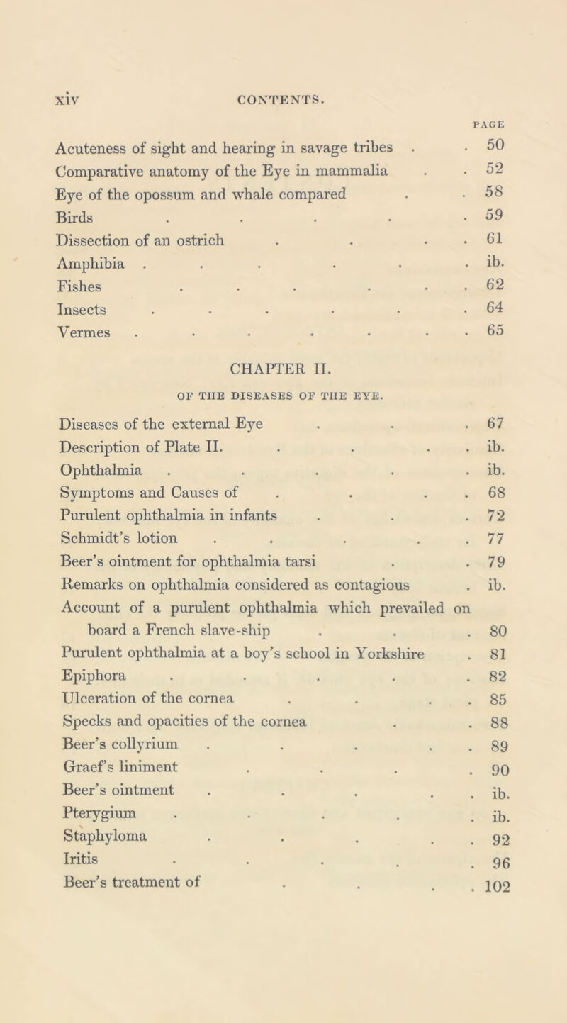 PAGE Acuteness of sight and hearing in savage tribes . • 50 Comparative anatomy of the Eye in mammalia . .52 Eye of the opossum and whale compared . .58 Birds . . . • .59 Dissection of an ostrich . . . . 61 Amphibia . . . . • . ib. Fishes . . . • 62 Insects ... . . .64 Vermes . • • • • 65 CHAPTER II. OF THE DISEASES OF THE EYE. Diseases of the external Eye . . .67 Description of Plate II. . . . ib. Ophthalmia . . . . ib. Symptoms and Causes of . 68 Purulent ophthalmia in infants . . .72 Schmidt’s lotion . . . 77 Beer’s ointment for ophthalmia tarsi . .79 Remarks on ophthalmia considered as contagious . ib. Account of a purulent ophthalmia which prevailed on board a French slave-ship . . .80 Purulent ophthalmia at a boy’s school in Yorkshire . 81 Epiphora . . . . .82 Ulceration of the cornea . . 85 Specks and opacities of the cornea . .88 Beer’s collyrium . . . . . 89 Graef’s liniment . . . .90 Beer’s ointment . . . . . ib. Pterygium . . . . . ib. Staphyloma . . . . . 92 Iritis . . . . . 96 Beer’s treatment of . . . . 102