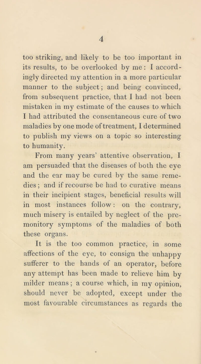 too striking, and likely to be too important in its results, to be overlooked by me: I accord- ingly directed my attention in a more particular manner to the subject; and being convinced, from subsequent practice, that I had not been mistaken in my estimate of the causes to which I had attributed the consentaneous cure of two maladies by one mode of treatment, I determined to publish my views on a topic so interesting to humanity. From many years’ attentive observation, I am persuaded that the diseases of both the eye and the ear may be cured by the same reme- dies ; and if recourse be had to curative means in their incipient stages, beneficial results will in most instances follow: on the contrary, much misery is entailed by neglect of the pre- monitory symptoms of the maladies of both these organs. It is the too common practice, in some affections of the eye, to consign the unhappy sufferer to the hands of an operator, before any attempt has been made to relieve him by milder means; a course which, in my opinion, should never be adopted, except under the most favourable circumstances as regards the