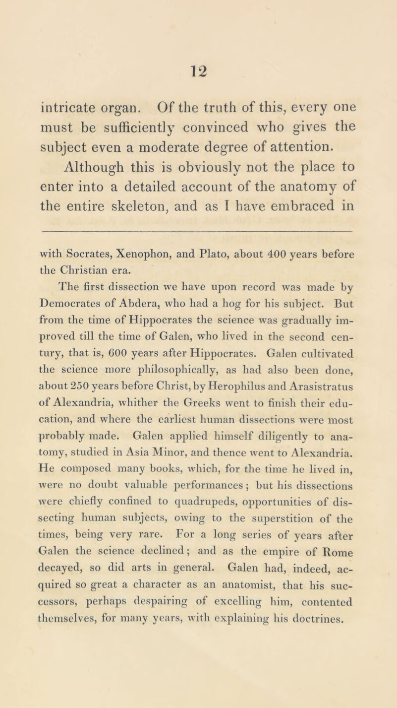 intricate organ. Of the truth of this, every one must be sufficiently convinced who gives the subject even a moderate degree of attention. Although this is obviously not the place to enter into a detailed account of the anatomy of the entire skeleton, and as I have embraced in with Socrates, Xenophon, and Plato, about 400 years before the Christian era. The first dissection we have upon record was made by Democrates of Abdera, who had a hog for his subject. But from the time of Hippocrates the science was gradually im- proved till the time of Galen, who lived in the second cen- tury, that is, GOO years after Hippocrates. Galen cultivated the science more philosophically, as had also been done, about 250 years before Christ, by Herophilus and Arasistratus of Alexandria, whither the Greeks went to finish their edu- cation, and where the earliest human dissections were most probably made. Galen applied himself diligently to ana- tomy, studied in Asia Minor, and thence went to Alexandria. He composed many books, which, for the time he lived in, were no doubt valuable performances; but his dissections were chiefly confined to quadrupeds, opportunities of dis- secting human subjects, owing to the superstition of the times, being very rare. For a long series of years after Galen the science declined; and as the empire of Rome decayed, so did arts in general. Galen had, indeed, ac- quired so great a character as an anatomist, that his suc- cessors, perhaps despairing of excelling him, contented themselves, for many years, with explaining his doctrines.