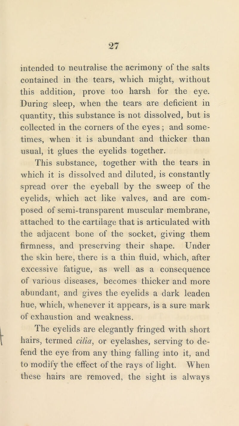 intended to neutralise the acrimony of the salts contained in the tears, which might, without this addition, prove too harsh for the eye. During sleep, when the tears are deficient in quantity, this substance is not dissolved, but is collected in the corners of the eyes; and some- times, when it is abundant and thicker than usual, it glues the eyelids together. This substance, together with the tears in which it is dissolved and diluted, is constantly spread over the eyeball by the sweep of the eyelids, which act like valves, and are com- posed of semi-transparent muscular membrane, attached to the cartilage that is articulated with the adjacent bone of the socket, giving them firmness, and preserving their shape. Under the skin here, there is a thin fluid, which, after excessive fatigue, as well as a consequence of various diseases, becomes thicker and more abundant, and gives the eyelids a dark leaden hue, which, whenever it appears, is a sure mark of exhaustion and weakness. The eyelids are elegantly fringed with short hairs, termed cilia, or eyelashes, serving to de- fend the eye from any thing falling into it, and to modify the effect of the rays of light. When these hairs are removed, the sight is always