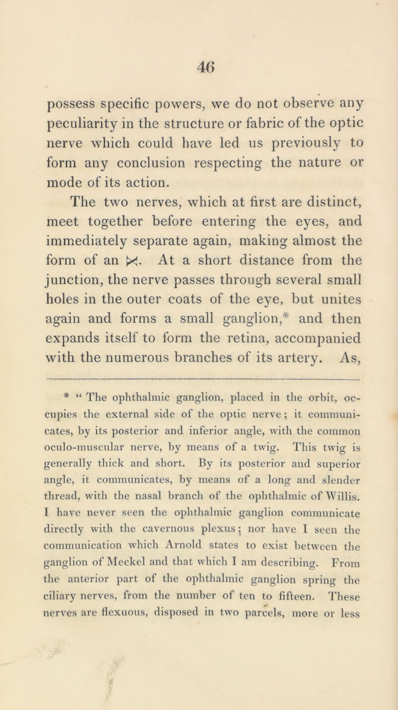 possess specific powers, we do not observe any peculiarity in the structure or fabric of the optic nerve which could have led us previously to form any conclusion respecting the nature or mode of its action. The two nerves, which at first are distinct, meet together before entering the eyes, and immediately separate again, making almost the form of an X. At a short distance from the junction, the nerve passes through several small holes in the outer coats of the eye, but unites again and forms a small ganglion,* and then expands itself to form the retina, accompanied with the numerous branches of its artery. As, * “ The ophthalmic ganglion, placed in the orbit, oc- cupies the external side of the optic nerve; it communi- cates, by its posterior and inferior angle, with the common oculo-muscular nerve, by means of a twig. This twig is generally thick and short. By its posterior and superior angle, it communicates, by means of a long and slender thread, with the nasal branch of the ophthalmic of Willis. I have never seen the ophthalmic ganglion communicate directly with the cavernous plexus 5 nor have I seen the communication which Arnold states to exist between the ganglion of Meckel and that which I am describing. From the anterior part of the ophthalmic ganglion spring the ciliary nerves, from the number of ten to fifteen. These nerves are flexuous, disposed in two parcels, more or less