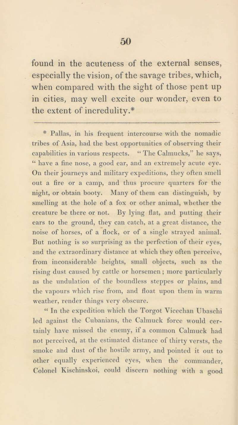 found in the acuteness of the external senses, especially the vision, of the savage tribes, which, when compared with the sight of those pent up in cities, may well excite our wonder, even to the extent of incredulity.* * Pallas, in liis frequent intercourse with the nomadic tribes of Asia, had the best opportunities of observing their capabilities in various respects. “ The Calmucks,” he says, “ have a fine nose, a good ear, and an extremely acute eye. On their journeys and military expeditions, they often smell out a fire or a camp, and thus procure quarters for the night, or obtain booty. Many of them can distinguish, by smelling at the hole of a fox or other animal, whether the creature be there or not. By lying flat, and putting their ears to the ground, they can catch, at a great distance, the noise of horses, of a flock, or of a single strayed animal. But nothing is so surprising as the perfection of their eyes, and the extraordinary distance at which they often perceive, from inconsiderable heights, small objects, such as the rising dust caused by cattle or horsemen ; more particularly as the undulation of the boundless steppes or plains, and the vapours which rise from, and float upon them in warm weather, render things very obscure. “ In the expedition which the Torgot Vicechan Ubaschi led against the Cubanians, the Calmuck force would cer- tainly have missed the enemy, if a common Calmuck had not perceived, at the estimated distance of thirty versts, the smoke and dust of the hostile army, and pointed it out to other equally experienced eyes, when the commander, Colonel Kischinskoi, could discern nothing with a good