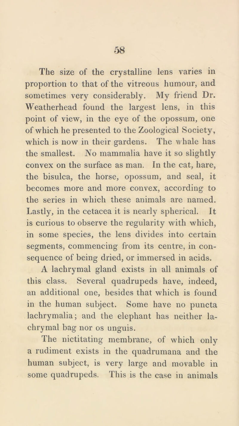 The size of the crystalline lens varies in proportion to that of the vitreous humour, and sometimes very considerably. My friend Dr. Weatherhead found the largest lens, in this point of view, in the eye of the opossum, one of which he presented to the Zoological Society, which is now in their gardens. The whale has the smallest. No mammalia have it so slightly convex on the surface as man. In the cat, hare, the bisulca, the horse, opossum, and seal, it becomes more and more convex, according to the series in which these animals are named. Lastly, in the cetacea it is nearly spherical. It is curious to observe the regularity with which, in some species, the lens divides into certain segments, commencing from its centre, in con- sequence of being dried, or immersed in acids. A lachrymal gland exists in all animals of this class. Several quadrupeds have, indeed, an additional one, besides that which is found in the human subject. Some have no puncta lachrymalia; and the elephant has neither la- chrymal bag nor os unguis. The nictitating membrane, of which only a rudiment exists in the quadrumana and the human subject, is very large and movable in some quadrupeds. This is the case in animals