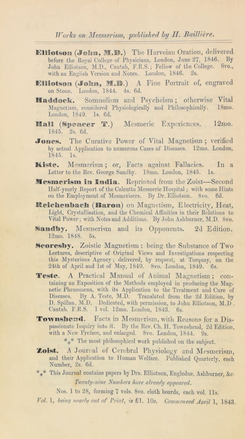 Works on Mesmerism, ‘published by II. Bail here. I'UlftiotMHa (.John, M.D.) The Harveiau Oration, delivered before the Royal College of Physicians, London, June 27, 1846. By John Eiliotson, M.D., Cantab, F.R.S.; Fellow of the College. 8vo., with an English Version and Notes. London, 1846. 2s. Elliotso?! («Iohn, M.D.) A Fine Portrait of, engraved on Stone. London, 1844. 4s. 6d. Haddock. Somnolism and Psycheisin; otherwise Vital Magnetism, considered Physiologically and Philosophically. 18mo. London, 1849. Is. 6d. 83 a IE (Wjncacer T.) Mesmeric Experiences. 12mo. 1845. 2s. 6d. »Fo«aes. The Curative Power of Vital Magnetism ; verified by actual Application to numerous Cases of Diseases. 12mo. London, 1845. Is. ICiste. Mesmerism ; or, Facts against Fallacies. In a Letter to the Rev. George Sandby. 18mo. London, 1845. Is. Mesmerism in India. Reprinted from the Zoist—Second Half-yearly Report of the Calcutta Mesmeric Hospital; with some Hints on the Employment of Mesmerisers. By Dr. Eiliotson. 8vo. 6d. S£ei«*hen!>aeh (liaron) on Magnetism, Electricity, Heat, Light, Crystallisation, and the Chemical Affinities in their Relations to Vital Power; with Notes and Additions. By John Ashburner, M.D. 8vo. f^andky. Mesmerism and its Opponents. 2d Edition. 12mo. 1848. 5s. Seoresky. Zoistic Magnetism : being the Substance of Two Lectures, descriptive of Original Views and Investigations respecting this Mysterious Agency; delivered, by request, at Torquay, on the 24th of April and 1st of May, 1849. 8vo. London, 1849. 6s. Teste. A Practical Manual of Animal Magnetism; con- taining an Exposition of the Methods employed in producing the Mag- netic Phenomena, with its Application to the Treatment and Cure of Diseases. By A. Teste, M.D. Translated from the 2d Edition, by D. Spillan, M.D. Dedicated, with permission, to John Eiliotson, M.D . Cantab. F.R.S. 1 vol. 12ino. London, 1843. 6s. Townshenrt. Facts in Mesmerism, with Reasons for a Dis- passionate Inquiry into it. By the Rev. Ch. H. Townsheud, 2d Edition, with a New Preface, and enlarged. 8vo. London, 1844. 9s. *#* The most philosophical work published on the subject. Zoist. A Journal of Cerebral Physiology and Mesmerism, and their Application to Human Welfare. Published Quarterly, each Number, 2s. 6d. *** This Journal contains papers by Drs. Eiliotson, Engledue, Ashburner, &c- Twenty-nine Numbers have already appeared. Nos. 1 to 28, forming 7 vols. 8vo. cloth boards, each vol. 11s. Vol. 1, being nearly out of Print, is £1. 10,?. Commenced Anril 1, 1843.