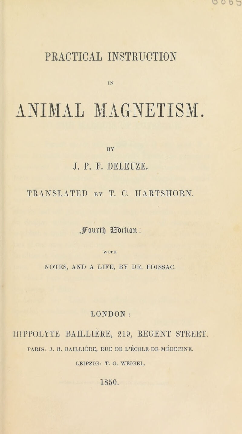 PRACTICAL INSTRUCTION IN BY J. P. F. DELEUZE. TRANSLATED by T. C. HARTSHORN. jFourtf) iStutton: WITH NOTES, ANI) A LIFE, BY DR. FOISSAC. LONDON : HIPPOLYTE BAILL1ERE, 219, REGENT STREET. PARIS: J. B. BAILLIERE, RUE DE L’ECOLE-DE-MEDECINE. LEIPZIG: T. O. WEIGEL. 1850.