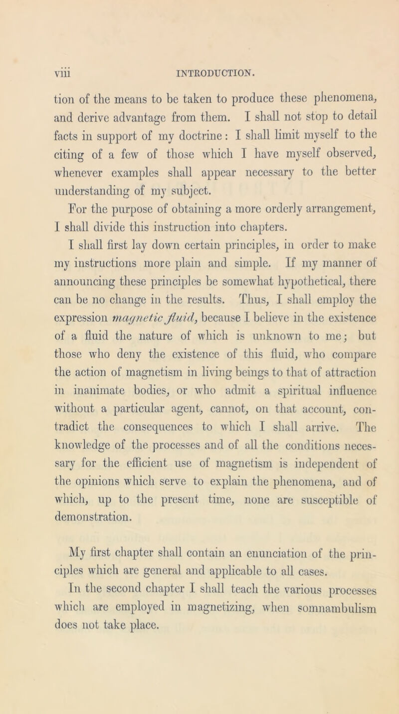 tion of the means to be taken to produce these phenomena, and derive advantage from them. I shall not stop to detail facts in support of my doctrine: I shall limit myself to the citing of a few of those which I have myself observed, whenever examples shall appear necessary to the better understanding of my subject. For the purpose of obtaining a more orderly arrangement, I shall divide this instruction into chapters. I shall first lay down certain principles, in order to make my instructions more plain and simple. If my manner of announcing these principles be somewhat hypothetical, there can be no change in the results. Thus, I shall employ the expression magnetic fluid, because I believe in the existence of a fluid the nature of which is unknown to me; but those who deny the existence of this fluid, who compare the action of magnetism in living beings to that of attraction in inanimate bodies, or w-ho admit a spiritual influence without a particular agent, cannot, on that account, con- tradict the consequences to which I shall arrive. The knowledge of the processes and of all the conditions neces- sary for the efficient use of magnetism is independent of the opinions which serve to explain the phenomena, and of which, up to the present time, none are susceptible of demonstration. My first chapter shall contain an enunciation of the prin- ciples which are general and applicable to all cases. In the second chapter I shall teach the various processes which are employed in magnetizing, when somnambulism does not take place.