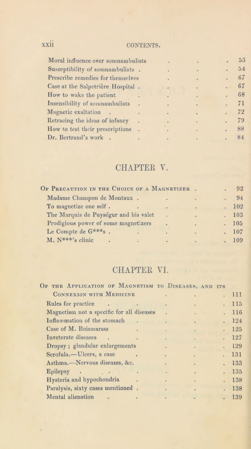 Moral influence over somnambulists . . .53 Susceptibility of somnambulists . . . .54 Prescribe remedies for themselves . . .67 Case at the Salpetriere Hospital . . . .67 How to wake the patient . . . .68 Insensibility of somnambulists . . . .71 Magnetic exaltation . . . . .72 Retracing the ideas of infancy . . . .79 How to test their prescriptions . . . .88 Dr. Bertrand’s work . . . . .84 CHAPTER Y. Of Precaution in the Choice of a Magnetizer . . 92 Madame Champon de Montaux . . . .94 To magnetize one self . . . . .102 The Marquis de Puysegur and his valet . . .103 Prodigious power of some magnetizers . . .105 Le Compte de G#*#s ..... 107 M. N***’s clinic . . . . .109 CHAPTER YI. Of the Application of Magnetism to Diseases, AND ITS Connexion with Medicine 111 Rules for practice 115 Magnetism not a specific for all diseases 116 Inflammation of the stomach 124 Case of M. Boismarsas 125 Inveterate diseases 127 Dropsy ; glandular enlargements 129 Scrofula.—Ulcers, a case 131 Asthma.—Nervous diseases, &c. 133 Epilepsy ... 135 Hysteria and hypochondria 138 Paralysis, sixty cases mentioned . 138 Mental alienation 139