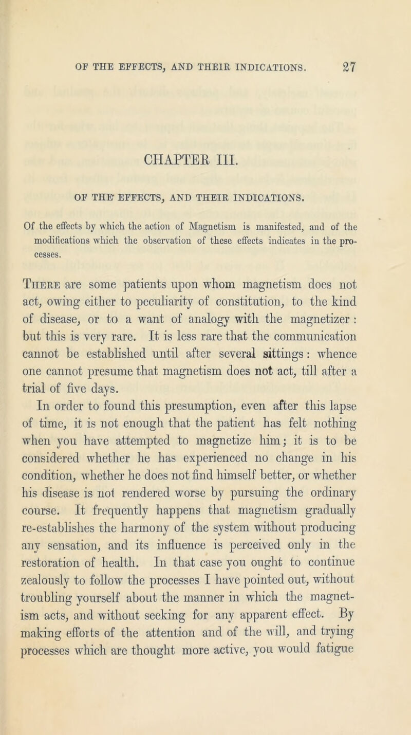 CHAPTER III. OF THE- EFFECTS, AND THEIR INDICATIONS. Of the effects by which the action of Magnetism is manifested, and of the modifications which the observation of these effects indicates in the pro- cesses. There are some patients upon whom magnetism does not act, owing either to peculiarity of constitution, to the kind of disease, or to a want of analogy with the magnetizer : but this is very rare. It is less rare that the communication cannot be established until after several sittings: whence one cannot presume that magnetism does not act, till after a trial of five days. In order to found this presumption, even after this lapse of time, it is not enough that the patient has felt nothing when you have attempted to magnetize him; it is to be considered whether he has experienced no change in his condition, whether he does not find himself better, or whether his disease is nol rendered worse by pursuing the ordinary course. It frequently happens that magnetism gradually re-establishes the harmony of the system without producing any sensation, and its influence is perceived only in the restoration of health. In that case you ought to continue zealously to follow the processes I have pointed out, without troubling yourself about the manner in which the magnet- ism acts, and without seeking for any apparent effect. By making efforts of the attention and of the will, and trying processes which are thought more active, you would fatigue