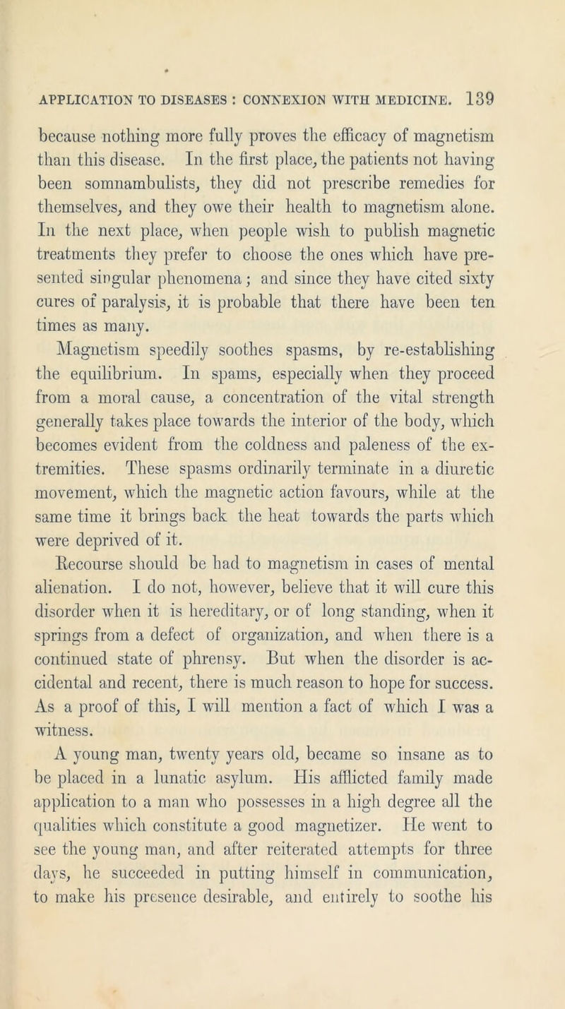 because nothing more fully proves the efficacy of magnetism than this disease. In the first place, the patients not having been somnambulists, they did not prescribe remedies for themselves, and they owe their health to magnetism alone. In the next place, when people wish to publish magnetic treatments they prefer to choose the ones which have pre- sented singular phenomena; and since they have cited sixty cures of paralysis, it is probable that there have been ten times as many. Magnetism speedily soothes spasms, by re-establishing the equilibrium. In spams, especially when they proceed from a moral cause, a concentration of the vital strength generally takes place towards the interior of the body, which becomes evident from the coldness and paleness of the ex- tremities. These spasms ordinarily terminate in a diuretic movement, which the magnetic action favours, while at the same time it brings back the heat towards the parts which were deprived of it. Recourse should be had to magnetism in cases of mental alienation. I do not, however, believe that it will cure this disorder when it is hereditary, or of long standing, when it springs from a defect of organization, and when there is a continued state of phrensy. But when the disorder is ac- cidental and recent, there is much reason to hope for success. As a proof of this, I will mention a fact of which I was a witness. A young man, twenty years old, became so insane as to be placed in a lunatic asylum. His afflicted family made application to a man who possesses in a high degree all the qualities which constitute a good magnetizer. He went to see the young man, and after reiterated attempts for three days, lie succeeded in putting himself in communication, to make his presence desirable, and entirely to soothe his