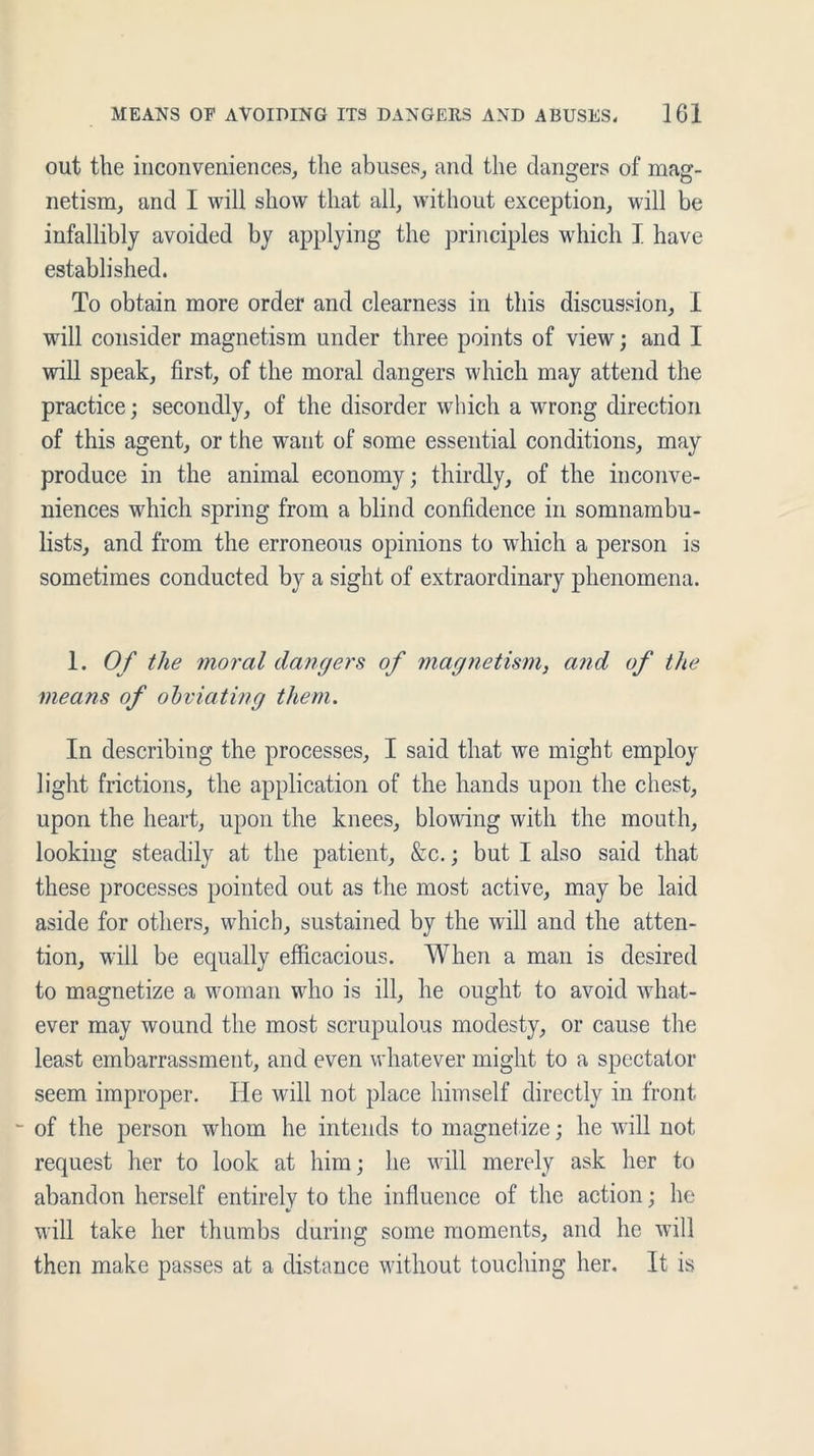 out the inconveniences, the abuses, and the dangers of mag- netism, and I will show that all, without exception, will be infallibly avoided by applying the principles which I have established. To obtain more order and clearness in this discussion, I will consider magnetism under three points of view; and I will speak, first, of the moral dangers which may attend the practice; secondly, of the disorder which a wrong direction of this agent, or the want of some essential conditions, may produce in the animal economy; thirdly, of the inconve- niences which spring from a blind confidence in somnambu- lists, and from the erroneous opinions to which a person is sometimes conducted by a sight of extraordinary phenomena. 1. Of the moral dangers of magnetism, and of the means of obviating them. In describing the processes, I said that we might employ light frictions, the application of the hands upon the chest, upon the heart, upon the knees, blowing with the mouth, looking steadily at the patient, &c.; but I also said that these processes pointed out as the most active, may be laid aside for others, which, sustained by the will and the atten- tion, will be equally efficacious. When a man is desired to magnetize a woman who is ill, he ought to avoid what- ever may wound the most scrupulous modesty, or cause the least embarrassment, and even whatever might to a spectator seem improper. He will not place himself directly in front - of the person whom he intends to magnetize; he will not request her to look at him; he will merely ask her to abandon herself entirely to the influence of the action; he will take her thumbs during some moments, and he will then make passes at a distance without touching her. It is