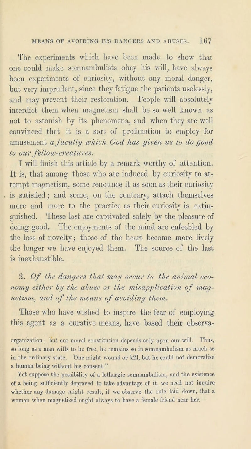 The experiments which have been made to show that one could make somnambulists obey his will, have always been experiments of curiosity, without any moral danger, but very imprudent, since they fatigue the patients uselessly, and may prevent their restoration. People will absolutely interdict them when magnetism shall be so well known as not to astonish by its phenomena, and when they are well convinced that it is a sort of profanation to employ for amusement a faculty which God has given us to do good to our fellow-creatures. I will finish this article by a remark worthy of attention. It is, that among those who are induced by curiosity to at- tempt magnetism, some renounce it as soon as their curiosity . is satisfied; and some, on the contrary, attach themselves more and more to the practice as their curiosity is extin- guished. These last are captivated solely by the pleasure of doing good. The enjoyments of the mind are enfeebled by the loss of novelty; those of the heart become more lively the longer we have enjoyed them. The source of the last is inexhaustible. 2. Of the dangers that may occur to the animal eco- nomy either by the abuse or the misapplication of mag- netism, and of the means of avoiding them. Those who have wished to inspire the fear of employing this agent as a curative means, have based their observa- organization ; but our moral constitution depends only upon our will. Thus, so long as a man wills to be free, he remains so in somnambulism as much as in the ordinary state. One might wound or kill, but he could not demoralize a human being without his consent.” Yet suppose the possibility of a lethargic somnambulism, and the existence of a being sufficiently depraved to take advantage of it, we need not inquire whether any damage might result, if we observe the rule laid down, that a woman when magnetized ought always to have a female friend near her.