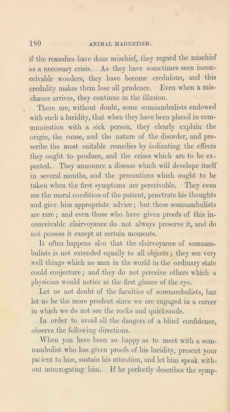 if the remedies have done mischief, they regard the mischief as a necessary crisis. As they have sometimes seen incon- ceivable wonders, they have become credulous, and this credulity makes them lose all prudence. Even when a mis- chance arrives, they continue in the illusion. There are, without doubt, some somnambulists endowed with such a lucidity, that when they have been placed in com- munication with a sick person, they clearly explain the origin, the cause, and the nature of the disorder, and pre- scribe the most suitable remedies by indicating the effects they ought to produce, and the crises which are to be ex- pected. They announce a disease which will develope itself in several months, and the precautions which ought to be taken when the first symptoms are perceivable. They even see the moral condition of the patient, penetrate his thoughts and give him appropriate advice; but these somnambulists are rare; and even those who have given proofs of this in- conceivable clairvoyance do not always preserve it, and do not possess it except at certain moments. It often happens also that the clairvoyance of somnam- bulists is not extended equally to all objects ; they see very well things which no man in the world in the ordinary state could conjecture; and they do not perceive others which a physician would notice at the first glance of the eye. Let us not doubt of the faculties of somnambulists, but let us be the more prudent since we are engaged in a career in which we do not see the rocks and quicksands. In order to avoid all the dangers of a blind confidence, observe the following directions. When you have been so happy as to meet with a som- nambulist who has given proofs of his lucidity, present your patient to him, sustain his attention, and let him speak with- out interrogating him. If he perfectly describes the symp-