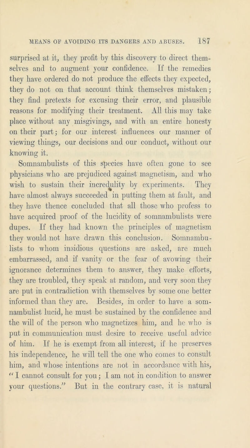 surprised at it, they profit by this discovery to direct them- selves and to augment your confidence. If the remedies they have ordered do not produce the effects they expected, they do not on that account think themselves mistaken; they find pretexts for excusing their error, and plausible reasons for modifying their treatment. All this may take place without any misgivings, and with an entire honesty on their part; for our interest influences our manner of viewing things, our decisions and our conduct, without our knowing it. Somnambulists of this species have often gone to see physicians who are prejudiced against magnetism, and who wish to sustain their incredulity by experiments. They have almost always succeeded in putting them at fault, and they have thence concluded that all those who profess to have acquired proof of the lucidity of somnambulists were dupes. If they had known the principles of magnetism they would not have drawn this conclusion. Somnambu- lists to whom insidious questions are asked, are much embarrassed, and if vanity or the fear of avowing their ignorance determines them to answer, they make efforts, they are troubled, they speak at random, and very soon they are put in contradiction with themselves by some one better informed than they are. Besides, in order to have a som- nambulist lucid, he must be sustained by the confidence and the will of the person who magnetizes him, and he who is put in communication must desire to receive useful advice of him. If he is exempt from all interest, if he preserves his independence, he will tell the one who comes to consult him, and whose intentions are not in accordance with his, “ I cannot consult for you; I am not in condition to answer your questions.” But in the contrary case, it is natural