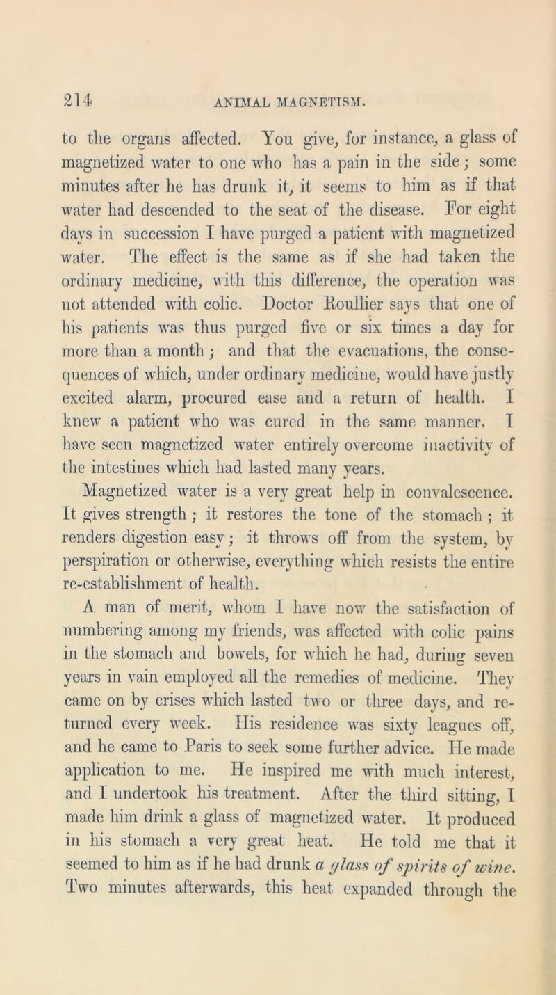 to the organs affected. You give, for instance, a glass of magnetized water to one who has a pain in the side; some minutes after he has drunk it, it seems to him as if that water had descended to the seat of the disease. For eight days in succession I have purged a patient with magnetized water. The effect is the same as if she had taken the ordinary medicine, with this difference, the operation was not attended with colic. Doctor Eoullier says that one of his patients was thus purged five or six times a day for more than a month ; and that the evacuations, the conse- quences of which, under ordinary medicine, would have justly excited alarm, procured ease and a return of health. I knew a patient who was cured in the same manner. I have seen magnetized water entirely overcome inactivity of the intestines which had lasted many years. Magnetized water is a very great help in convalescence. It gives strength; it restores the tone of the stomach ; it renders digestion easy; it throws off from the system, by perspiration or otherwise, everything which resists the entire re-establishment of health. A man of merit, whom I have now the satisfaction of numbering among my friends, was affected with colic pains in the stomach and bowels, for which he had, during seven years in vain employed all the remedies of medicine. They came on by crises which lasted two or three days, and re- turned every week. His residence was sixty leagues off, and he came to Paris to seek some further advice. He made application to me. He inspired me with much interest, and I undertook his treatment. After the third sitting, I made him drink a glass of magnetized water. It produced in his stomach a very great heat. He told me that it seemed to him as if he had drunk a glass of spirits of wine. Two minutes afterwards, this heat expanded through the