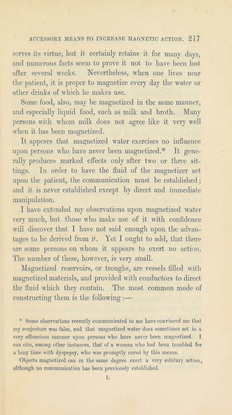 serves its virtue, but it certainly retains it for many days, and numerous facts seem to prove it not to have been lost after several weeks. Nevertheless, when one lives near the patient, it is proper to magnetize every day the water or other drinks of which he makes use. Some food, also, may be magnetized in the same manner, and especially liquid food, such as milk and broth. Many persons with whom milk does not agree like it very well when it has been magnetized. It appears that magnetized water exercises no influence upon persons who have never been magnetized.* It gene- rally produces marked effects only after two or three sit- tings. In order to have the fluid of the magnetizer act upon the patient, the communication must be established; and it is never established except by direct and immediate manipulation. I have extended my observations upon magnetized water verv much, but those who make use of it with confidence will discover that I have not said enough upon the advan- tages to be derived from it. Yet I ought to add, that there are some persons on whom it appears to exert no action. The number of these, however, is very small. Magnetized reservoirs, or troughs, are vessels filled with magnetized materials, and provided with conductors to direct the fluid which they contain. The most common mode of constructing them is the following :— * Some observations recently communicated to me have convinced me that my conjecture was false, and that magnetized water does sometimes act in a very efficacious manner upon persous who have never been magnetized. I can cite, among other instances, that of a woman who had been troubled for a long time with dyspepsy, who was promptly cured by this means. Objects magnetized can in the same degree exert a very salutary action, although no communication has been previously established. L