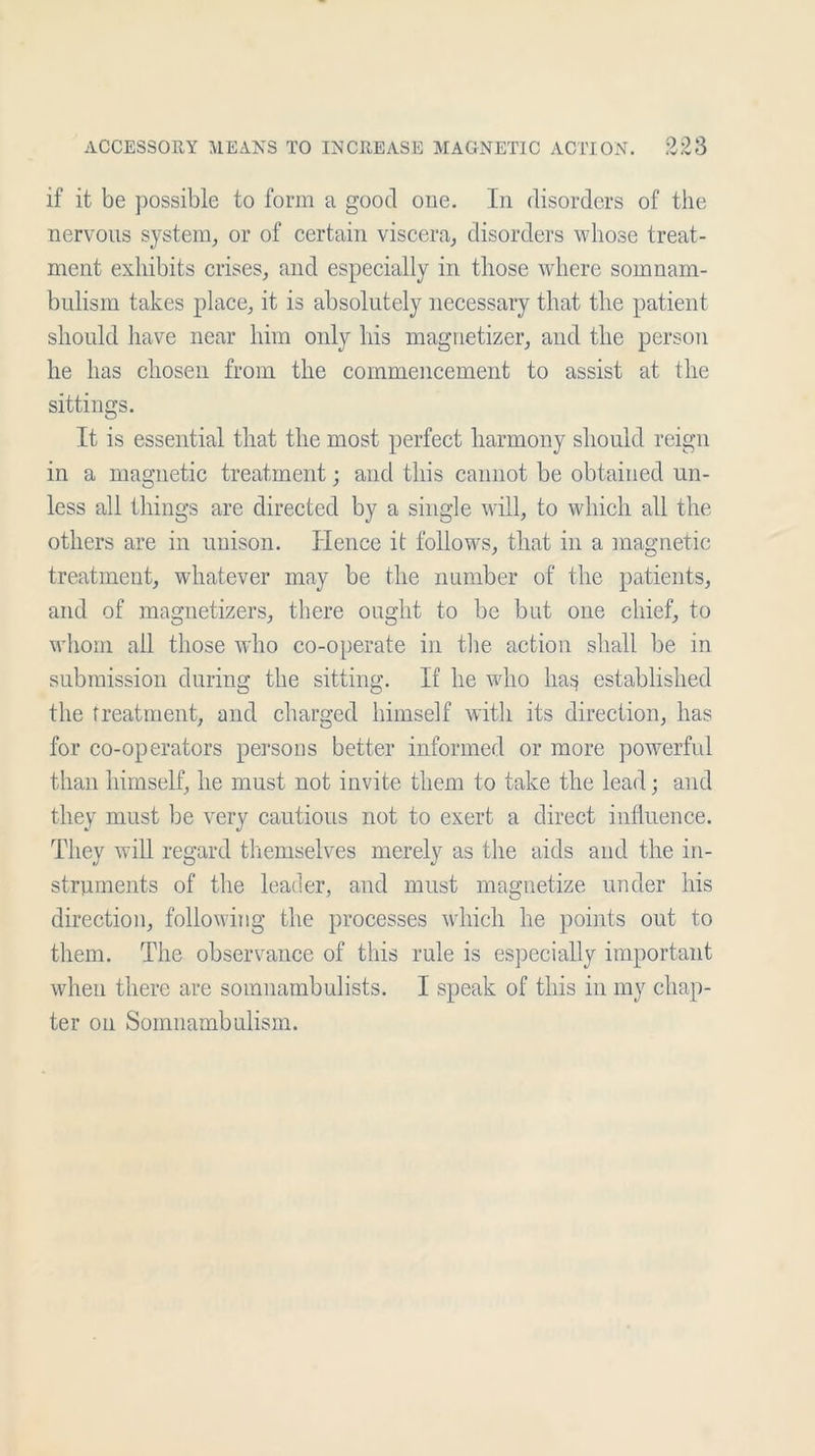 if it be possible to form a good one. In disorders of the nervous system, or of certain viscera, disorders whose treat- ment exhibits crises, and especially in those where somnam- bulism takes place, it is absolutely necessary that the patient should have near him only his magnetizer, and the person he has chosen from the commencement to assist at the sittings. It is essential that the most perfect harmony should reign in a magnetic treatment; and this cannot be obtained un- less all things are directed by a single will, to which all the others are in unison. Hence it follows, that in a magnetic treatment, whatever may be the number of the patients, and of magnetizers, there ought to be but one chief, to whom all those who co-operate in the action shall be in submission during the sitting. If he who liasj established the treatment, and charged himself with its direction, has for co-operators persons better informed or more powerful than himself, he must not invite them to take the lead; and they must be very cautious not to exert a direct influence. They will regard themselves merely as the aids and the in- struments of the leader, and must magnetize under his direction, following the processes which he points out to them. The observance of this rule is especially important when there are somnambulists. I speak of this in my chap- ter on Somnambulism.