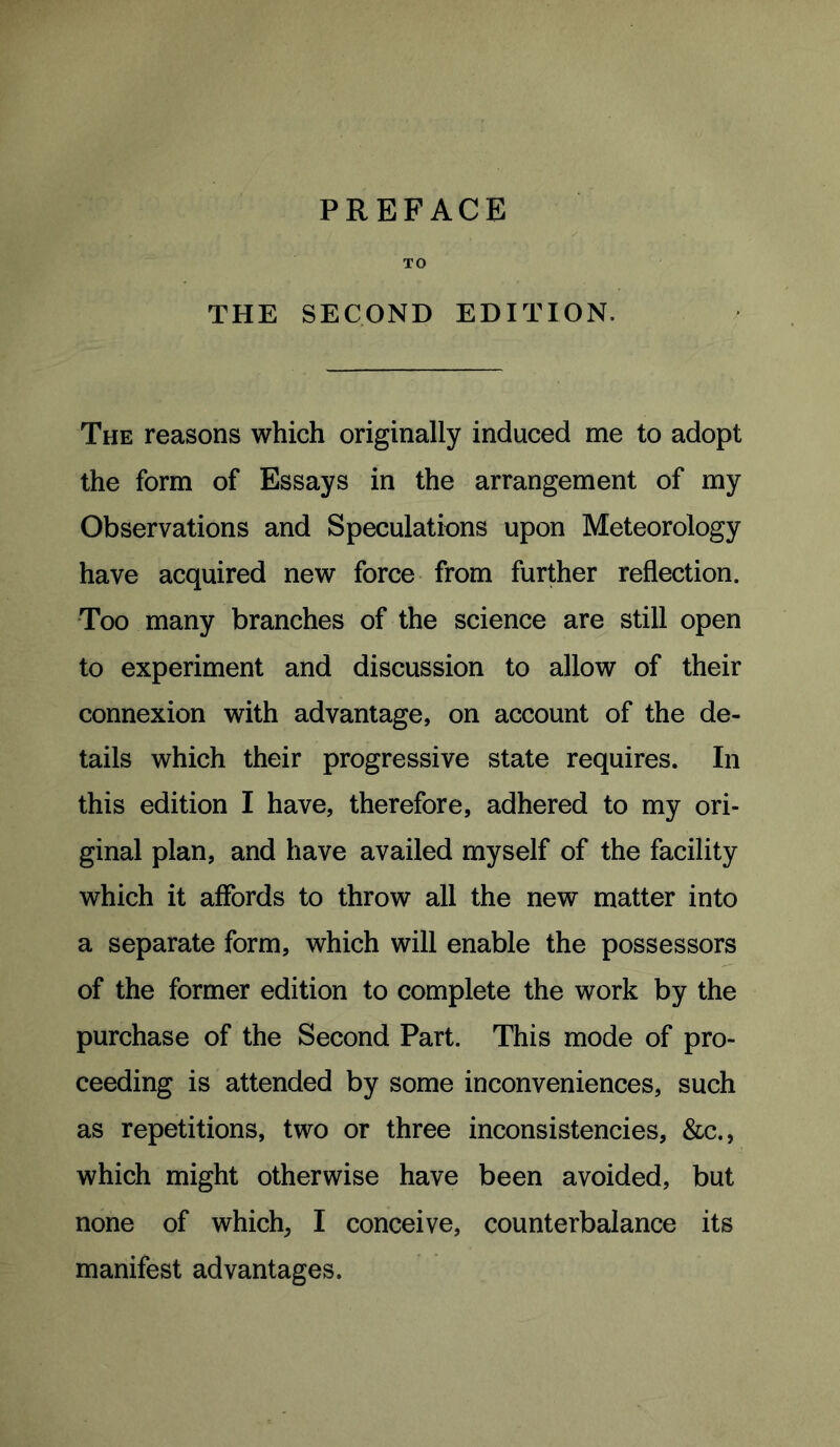 PREFACE TO THE SECOND EDITION. The reasons which originally induced me to adopt the form of Essays in the arrangement of my Observations and Speculations upon Meteorology have acquired new force from further reflection. Too many branches of the science are still open to experiment and discussion to allow of their connexion with advantage, on account of the de- tails which their progressive state requires. In this edition I have, therefore, adhered to my ori- ginal plan, and have availed myself of the facility which it affords to throw all the new matter into a separate form, which will enable the possessors of the former edition to complete the work by the purchase of the Second Part. This mode of pro- ceeding is attended by some inconveniences, such as repetitions, two or three inconsistencies, &c., which might otherwise have been avoided, but none of which, I conceive, counterbalance its manifest advantages.