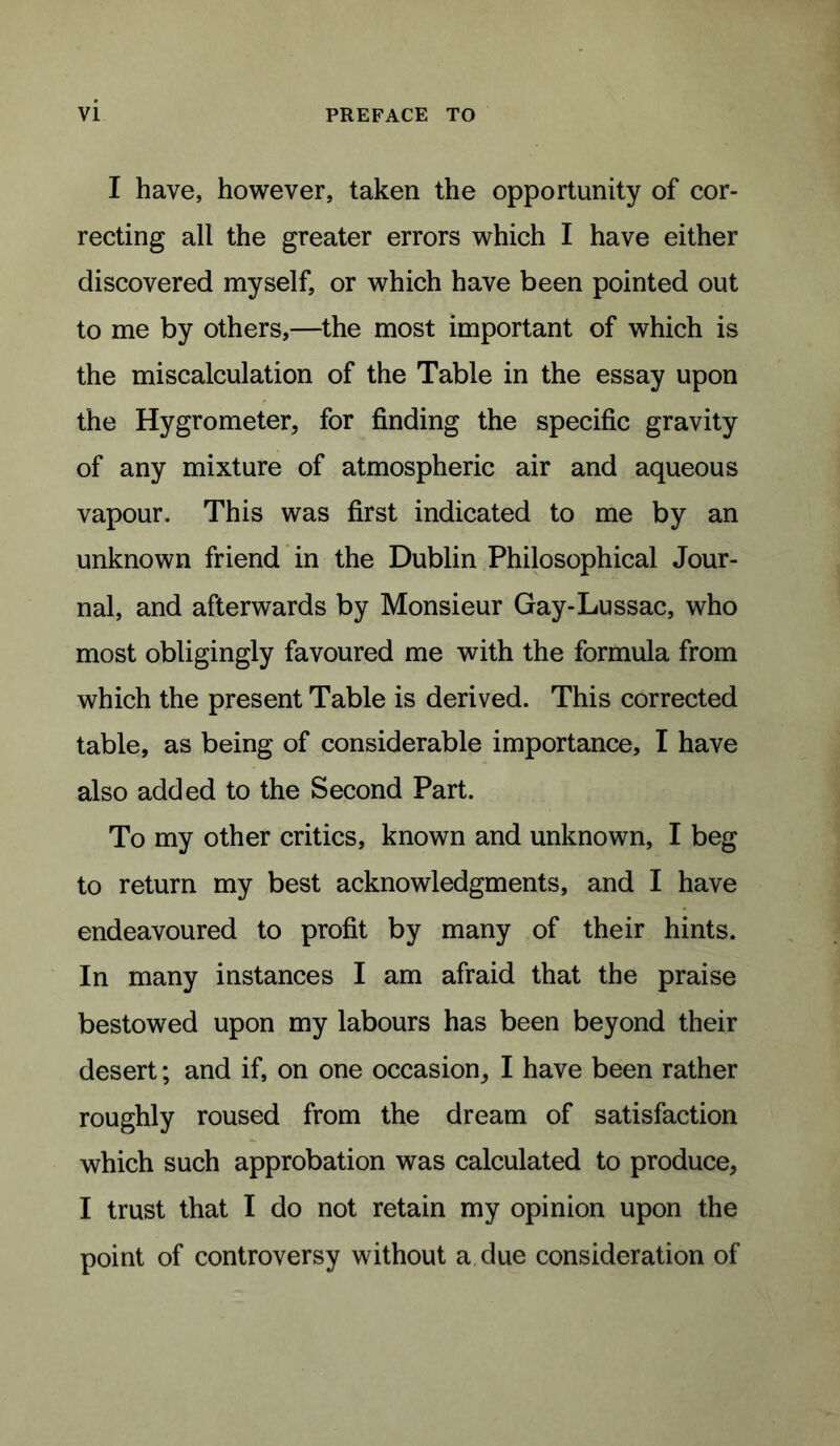 VI PREFACE TO I have, however, taken the opportunity of cor- recting all the greater errors which I have either discovered myself, or which have been pointed out to me by others,—the most important of which is the miscalculation of the Table in the essay upon the Hygrometer, for finding the specific gravity of any mixture of atmospheric air and aqueous vapour. This was first indicated to me by an unknown friend in the Dublin Philosophical Jour- nal, and afterwards by Monsieur Gay-Lussac, who most obligingly favoured me with the formula from which the present Table is derived. This corrected table, as being of considerable importance, I have also added to the Second Part. To my other critics, known and unknown, I beg to return my best acknowledgments, and I have endeavoured to profit by many of their hints. In many instances I am afraid that the praise bestowed upon my labours has been beyond their desert; and if, on one occasion, I have been rather roughly roused from the dream of satisfaction which such approbation was calculated to produce, I trust that I do not retain my opinion upon the point of controversy without a due consideration of