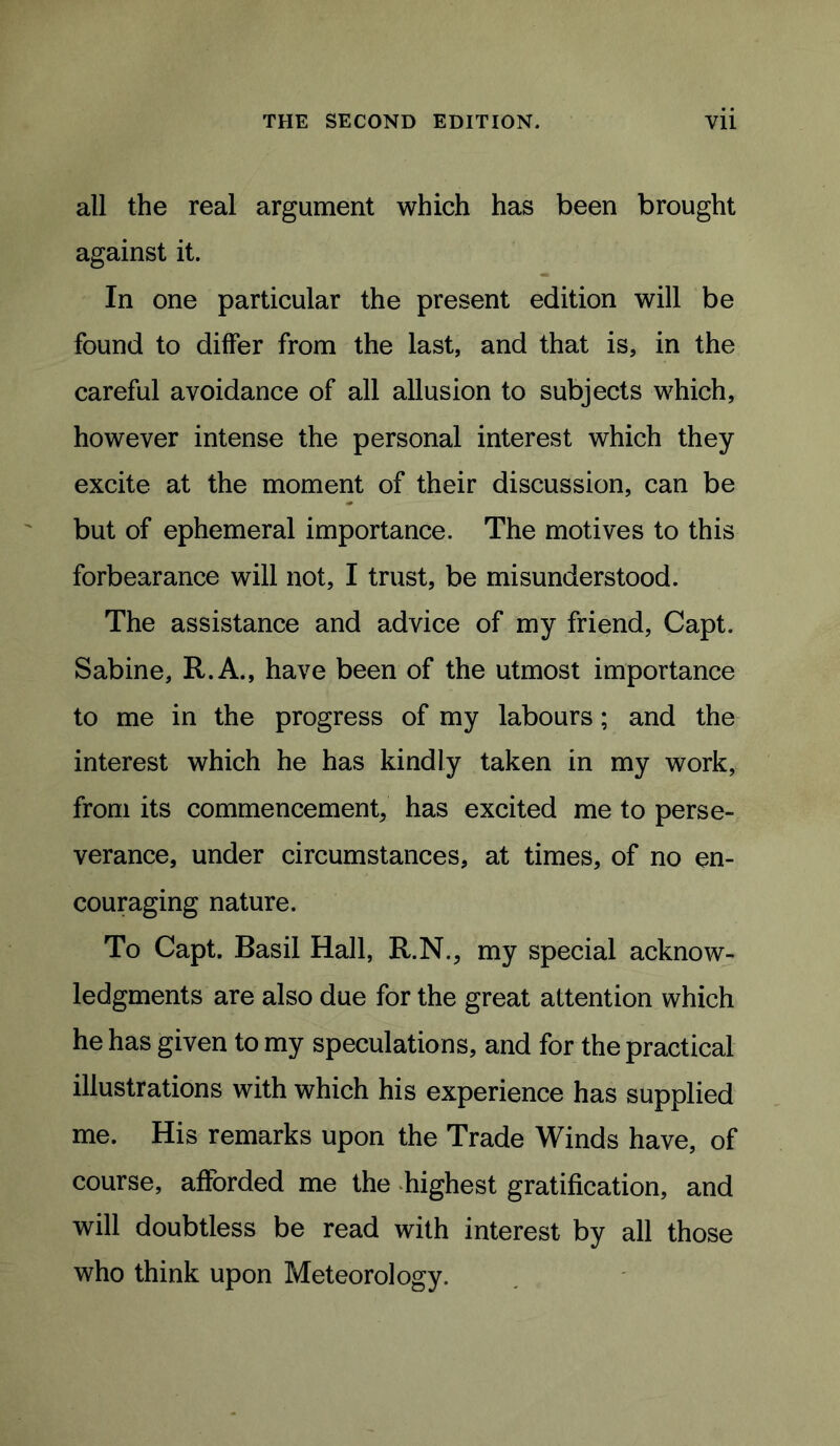 all the real argument which has been brought against it. In one particular the present edition will be found to differ from the last, and that is, in the careful avoidance of all allusion to subjects which, however intense the personal interest which they excite at the moment of their discussion, can be but of ephemeral importance. The motives to this forbearance will not, I trust, be misunderstood. The assistance and advice of my friend, Capt. Sabine, R.A., have been of the utmost importance to me in the progress of my labours; and the interest which he has kindly taken in my work, from its commencement, has excited me to perse- verance, under circumstances, at times, of no en- couraging nature. To Capt. Basil Hall, R.N., my special acknow> ledgments are also due for the great attention which he has given to my speculations, and for the practical illustrations with which his experience has supplied me. His remarks upon the Trade Winds have, of course, afforded me the highest gratification, and will doubtless be read with interest by all those who think upon Meteorology.