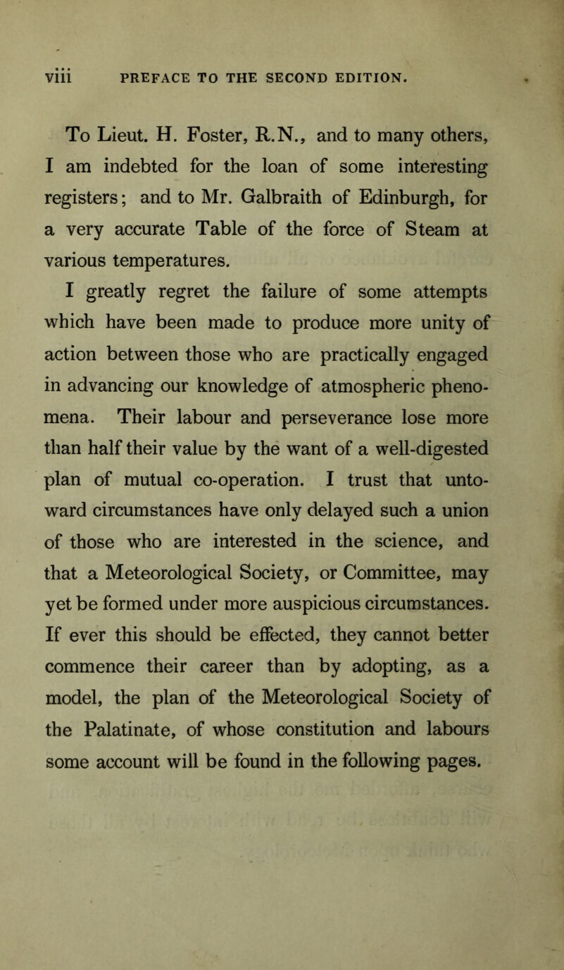 To Lieut. H. Foster, R.N., and to many others, I am indebted for the loan of some interesting registers; and to Mr. Galbraith of Edinburgh, for a very accurate Table of the force of Steam at various temperatures. I greatly regret the failure of some attempts which have been made to produce more unity of action between those who are practically engaged in advancing our knowledge of atmospheric pheno- mena. Their labour and perseverance lose more than half their value by the want of a well-digested plan of mutual co-operation. I trust that unto- ward circumstances have only delayed such a union of those who are interested in the science, and that a Meteorological Society, or Committee, may yet be formed under more auspicious circumstances. If ever this should be effected, they cannot better commence their career than by adopting, as a model, the plan of the Meteorological Society of the Palatinate, of whose constitution and labours some account will be found in the following pages.