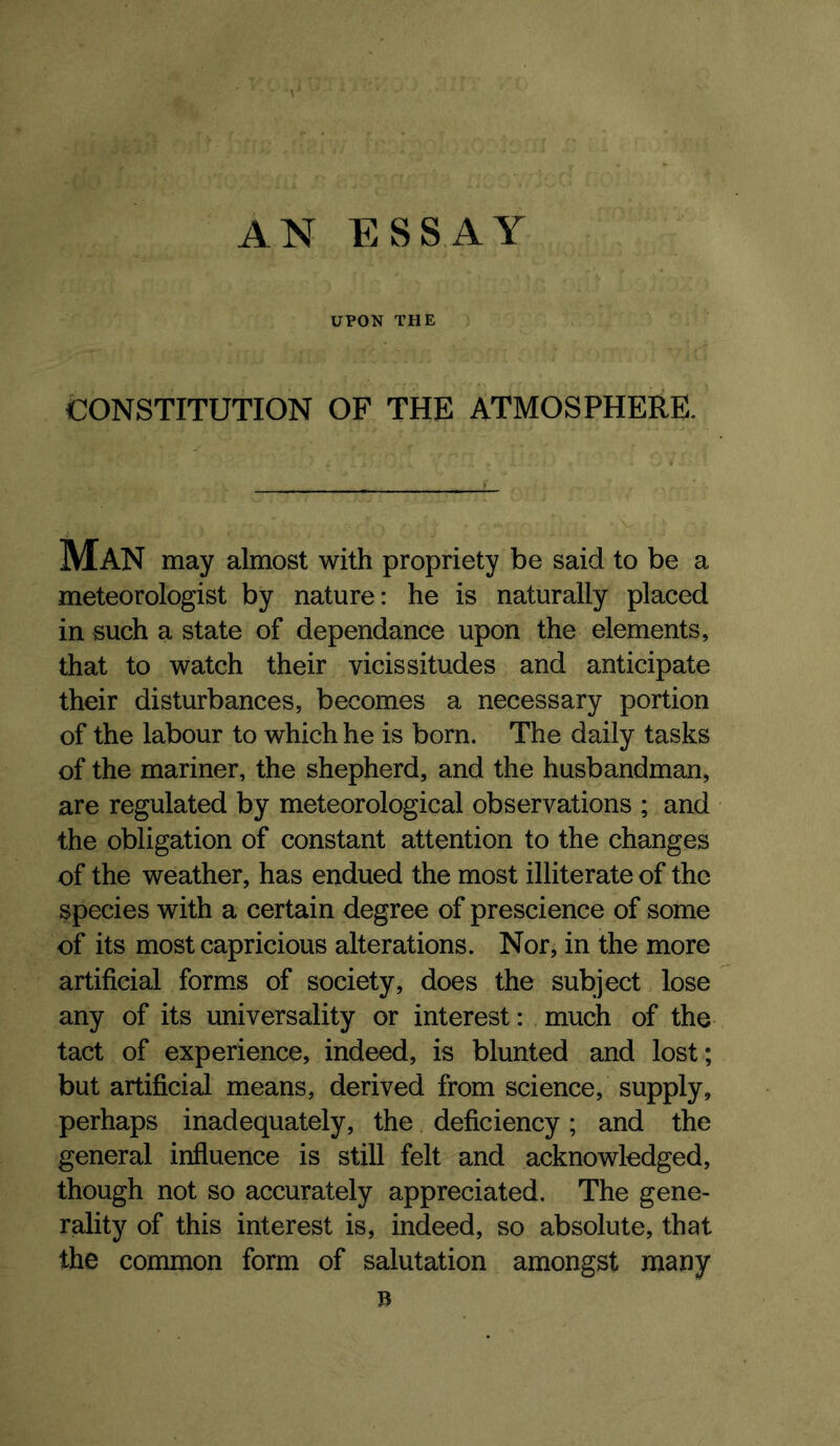UPON THE CONSTITUTION OF THE ATMOSPHERE. Man may almost with propriety be said to be a meteorologist by nature: he is naturally placed in such a state of dependance upon the elements, that to watch their vicissitudes and anticipate their disturbances, becomes a necessary portion of the labour to which he is born. The daily tasks of the mariner, the shepherd, and the husbandman, are regulated by meteorological observations ; and the obligation of constant attention to the changes of the weather, has endued the most illiterate of the species with a certain degree of prescience of some of its most capricious alterations. Nor, in the more artificial formas of society, does the subject lose any of its universality or interest: much of the tact of experience, indeed, is blunted and lost; but artificial means, derived from science, supply, perhaps inadequately, the deficiency; and the general influence is still felt and acknowledged, though not so accurately appreciated. The gene- rality of this interest is, indeed, so absolute, that the common form of salutation amongst many