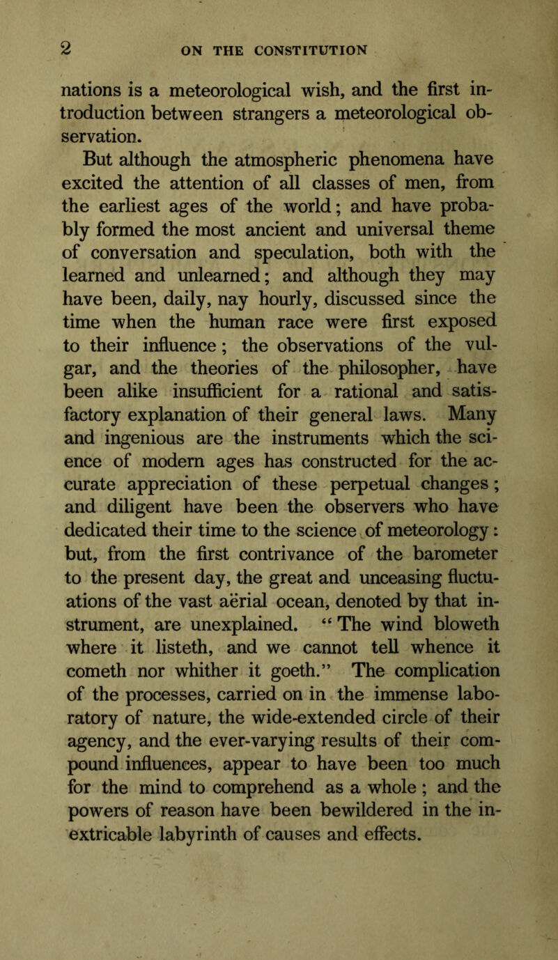 nations is a meteorological wish, and the first in- troduction between strangers a meteorological ob- servation. But although the atmospheric phenomena have excited the attention of all classes of men, from the earliest ages of the world; and have proba- bly formed the most ancient and universal theme of conversation and speculation, both with the learned and unlearned; and although they may have been, daily, nay hourly, discussed since the time when the human race were first exposed to their influence; the observations of the vul- gar, and the theories of the-philosopher, have been alike insufficient for a rational and satis- factory explanation of their general laws. Many and ingenious are the instruments which the sci- ence of modern ages has constructed for the ac- curate appreciation of these - perpetual changes ; and diligent have been -the observers who have dedicated their time to the science of meteorology: but, from the first contrivance of the barometer to the present day, the great and unceasing fluctu- ations of the vast aerial ocean-, denoted by that in- strument, are unexplained. ‘‘ The wind bloweth where it listeth, and we cannot tell whence it cometh nor whither it goeth.” The complication of the processes, carried on in the immense labo- ratory of nature, the wide-extended circle of their agency, and the ever-varying results of their com- pound influences, appear to have been too much for the mind to comprehend as a whole ; and the powers of reason have been bewildered in the in- extricable labyrinth of causes and effects.