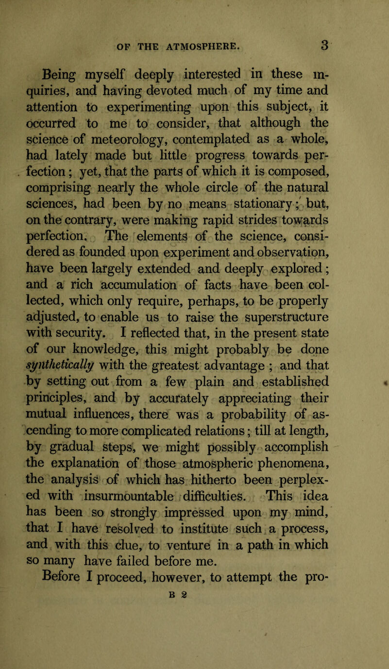 Being myself deeply interested in these in- quiries, and having devoted much of my time and attention to experimenting upon this subject, it occurred to me to consider, that although the science of meteorology, contemplated as a whole, had lately made but little progress towards per- fection ; yet, that the parts of which it is composed, comprising nearly the whole circle of the natural sciences, had been by no means stationary ; but, on the contrary, were making rapid strides towards perfection. The elements of the science, consi- dered as founded upon experiment and observation, have been largely extended and deeply explored; and a rich accumulation of facts have been col- lected, which only require, perhaps, to be properly adjusted, to enable us to raise the superstructure with security. I reflected that, in the present state of our knowledge, this might probably be done synthetically with the greatest advantage ; and that by setting out from a few plain and established principles, and by accurately appreciating their mutual influences, there was a probability of as- cending to more complicated relations; till at length, by gradual steps, we might possibly' accomplish the explanation of those atmospheric phenomena, the analysis of which has hitherto been perplex- ed with insurmountable difficulties. This idea has been so strongly impressed upon my mind, that I have resolved to institute such a process, and with this clue, to venture in a path in which so many have failed before me. Before I proceed, however, to attempt the pro- B 2