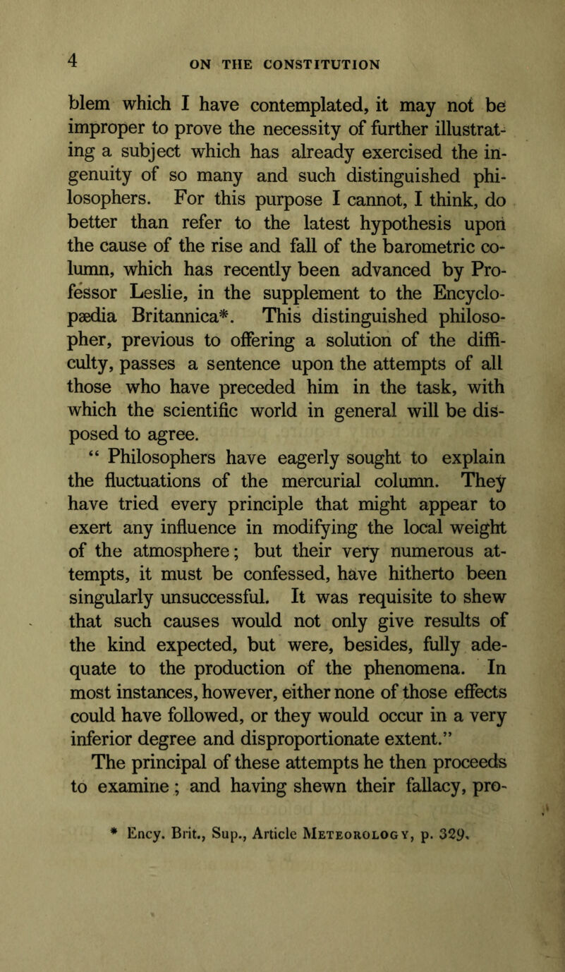 blem which I have contemplated, it may not be improper to prove the necessity of further illustrat- ing a subject which has already exercised the in- genuity of so many and such distinguished phi- losophers. For this purpose I cannot, I think, do better than refer to the latest hypothesis upon the cause of the rise and fall of the barometric co- lumn, which has recently been advanced by Pro- fessor Leslie, in the supplement to the Encyclo- paedia Britannica*. This distinguished philoso- pher, previous to offering a solution of the diffi- culty, passes a sentence upon the attempts of all those who have preceded him in the task, with which the scientific world in general will be dis- posed to agree. “ Philosophers have eagerly sought to explain the fluctuations of the mercurial column. They have tried every principle that might appear to exert any influence in modifying the local weight of the atmosphere; but their very numerous at- tempts, it must be confessed, have hitherto been singularly unsuccessful. It was requisite to shew that such causes would not only give results of the kind expected, but were, besides, fully ade- quate to the production of the phenomena. In most instances, however, either none of those effects could have followed, or they would occur in a very inferior degree and disproportionate extent.” The principal of these attempts he then proceeds to examine; and having shewn their fallacy, pro- ♦ Ency. Brit., Sup., Article Meteorology, p. 329»