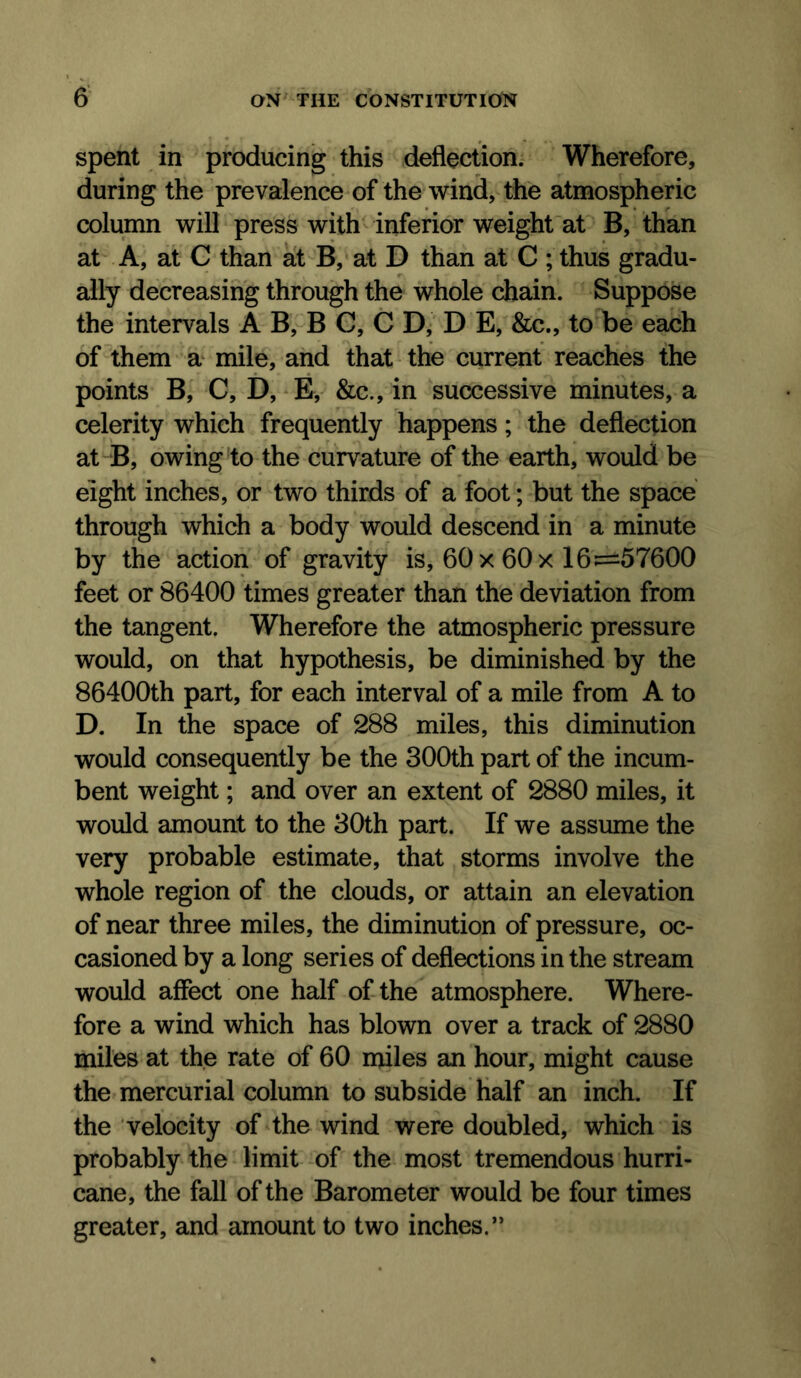 spent in producing this deflection. Wherefore, during the prevalence of the wind, the atmospheric column will press with inferior weight at B, than at A, at C than at B, at D than at C ; thus gradu- ally decreasing through the whole chain. Suppose the intervals A B, B C, C D, D E, &c., to be each of them a^ mile, and that the current reaches the points B, C, D, E, &c., in successive minutes, a celerity which frequently happens; the deflection at B, owing to the curvature of the earth, would be eight inches, or two thirds of a foot; but the space through which a body would descend in a minute by the action of gravity is, 60x 60x 16:=57600 feet or 86400 times greater than the deviation from the tangent. Wherefore the atmospheric pressure would, on that hypothesis, be diminished by the 86400th part, for each interval of a mile from A to D. In the space of 288 miles, this diminution would consequently be the 300th part of the incum- bent weight; and over an extent of 2880 miles, it would amount to the 30th part. If we assume the very probable estimate, that storms involve the whole region of the clouds, or attain an elevation of near three miles, the diminution of pressure, oc- casioned by a long series of deflections in the stream would affect one half of the atmosphere. Where- fore a wind which has blown over a track of 2880 miles at the rate of 60 miles an hour, might cause the mercurial column to subside Half an inch. If the velocity of the wind were doubled, which is probably the limit of the most tremendous hurri- cane, the fall of the Barometer would be four times greater, and amount to two inches.”