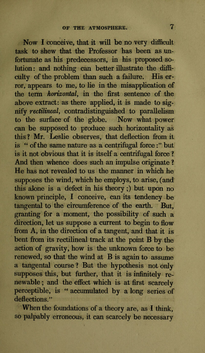 Now I conceive, that it will be no very difficult task to shew that the Professor has been as un- fortunate as his predecessors, in his proposed so- lution : and nothing can better illustrate the diffi- culty of the problem than such a failure. His er- ror, appears to me, to lie in the misapplication of the term horizontal^ in the first sentence of the above extract: as there applied, it is made to sig- nify rectilineal, contradistinguished to parallelism to the surface of the globe. Now what power can be supposed to produce such horizontality as this ? Mr. Leslie observes, that deflection from it is “ of the same nature as a centrifugal forcebut is it not obvious that it is itself a centrifugal force ? And then whence does such an impulse originate ? He has not revealed to us the manner in which he supposes the wind, which he employs, to arise, (and this alone is a defect in his theory ;) but upon no known principle, I conceive, can its tendency be tangental to the circumference of the earth. But, granting for a moment, the possibility of such a direction, let us suppose a current to begin to flow from A, in the direction of a tangent, and that it is bent from its rectilineal track at the point B by the action of gravity, how is the unknown force to be renewed, so that the wind at B is again to assume a tangental course ? But the hypothesis not only supposes this, but further, that it is infinitely re- newable ; and the effect which is at first scarcely perceptible, is “ accumulated by a long series of deflections.” When the foundations of a theory are, as I think, so palpably erroneous, it can scarcely be necessary