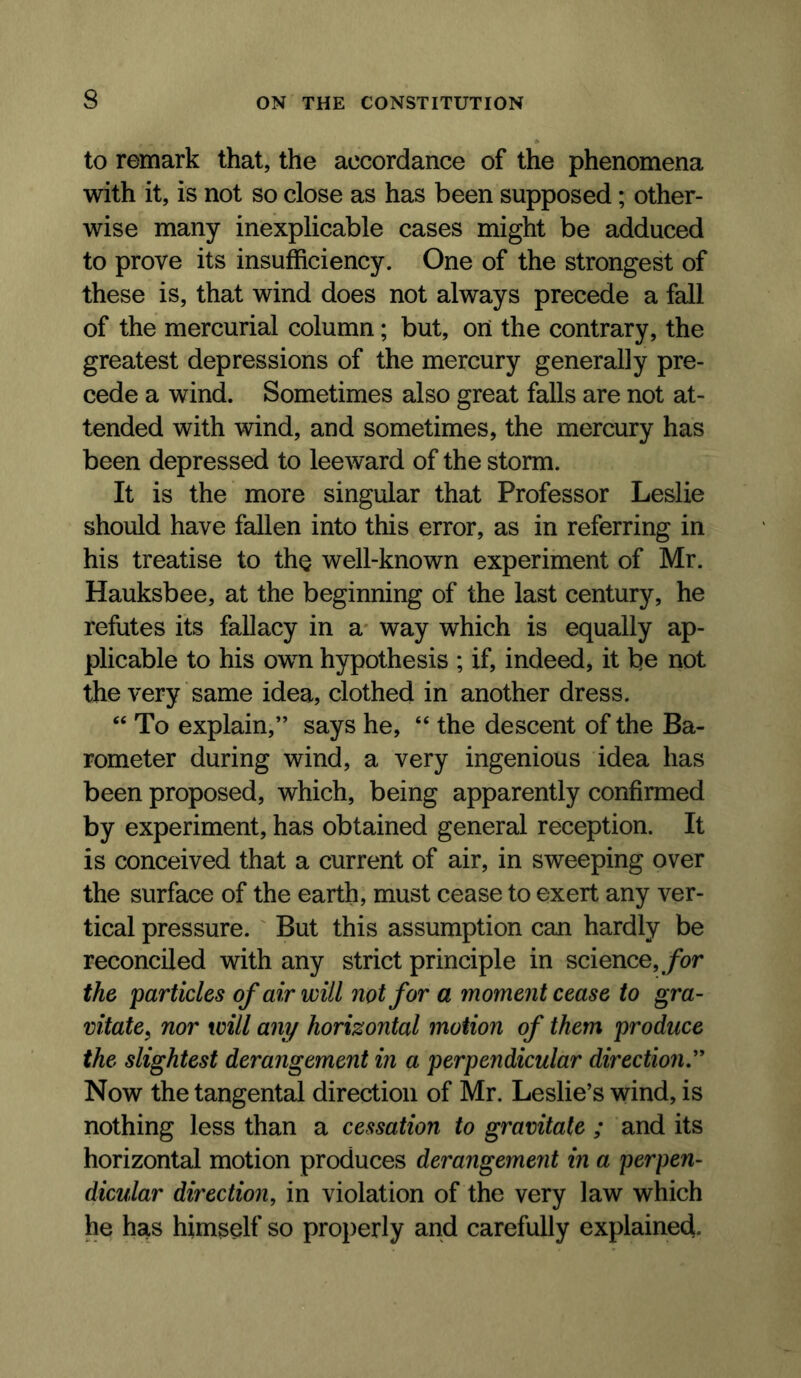 to remark that, the accordance of the phenomena with it, is not so close as has been supposed; other- wise many inexplicable cases might be adduced to prove its insufficiency. One of the strongest of these is, that wind does not always precede a fall of the mercurial column; but, on the contrary, the greatest depressions of the mercury generally pre- cede a wind. Sometimes also great falls are not at- tended with wind, and sometimes, the mercury has been depressed to leeward of the storm. It is the more singular that Professor Leslie should have fallen into this error, as in referring in his treatise to tho well-known experiment of Mr. Hauksbee, at the beginning of the last century, he refutes its fallacy in a* way which is equally ap- plicable to his own hypothesis ; if, indeed, it be not the very same idea, clothed in another dress. “ To explain,” says he, “ the descent of the Ba- rometer during wind, a very ingenious idea has been proposed, which, being apparently confirmed by experiment, has obtained general reception. It is conceived that a current of air, in sweeping over the surface of the earth, must cease to exert any ver- tical pressure. But this assumption can hardly be reconciled with any strict principle in science,/or the 'particles of air will not for a inoment cease to gra- vitate^ nor will any horizontal motion of them produce the slightest derangement in a perpendicular direction^ Now the tangental direction of Mr. Leslie’s wind, is nothing less than a cessation to gravitate ; and its horizontal motion produces derangement in a perpen- dicular direction, in violation of the very law which he has himself so properly and carefully explained-