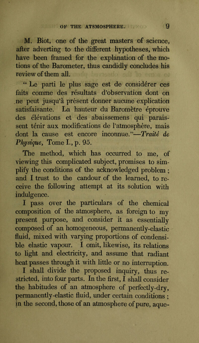 M. Biot, one of the great masters of science, after adverting to* the different hypotheses, which have been framed for the explanation of the mo- tions of the Barometer, thus candidly concludes his review of them all. “ Le parti le plus sage est de considerer ces faits comme des resultats d’observation dont on .ne peut jusqu’a present donner aucune explication satisfaisante. La hauteur du Baromfetre eprouve des elevations et des abaissemens qui parais- sent t^nir aux modifications de I’atmosphere, mais dont la cause est encore inconnue.”—Traite de Phi/siquCy Tome L, p. 95. The method, which has occurred to me, of viewing this complicated subject, promises to sim- plify the conditions of the acknowledged problem ; and I trust to the candour of the learned, to re- ceive the following attempt at its solution with indulgence. I pass over the particulars of the chemical composition of the atmosphere, as foreign to my present purpose, and consider it as essentially composed of an homogeneous, permanently-elastic fluid, mixed with varying proportions of condensi- ble elastic vapour. I omit, likewise, its relations to light and electricity, and assume that radiant heat passes through it with little or no interruption. I shall divide the proposed inquiry, thus re- stricted, into four parts. In the first, I shall consider the habitudes of an atmosphere of perfectly-dry, permanently-elastic fluid, under certain conditions ; in the second, those of an atmosphere of pure, aque-