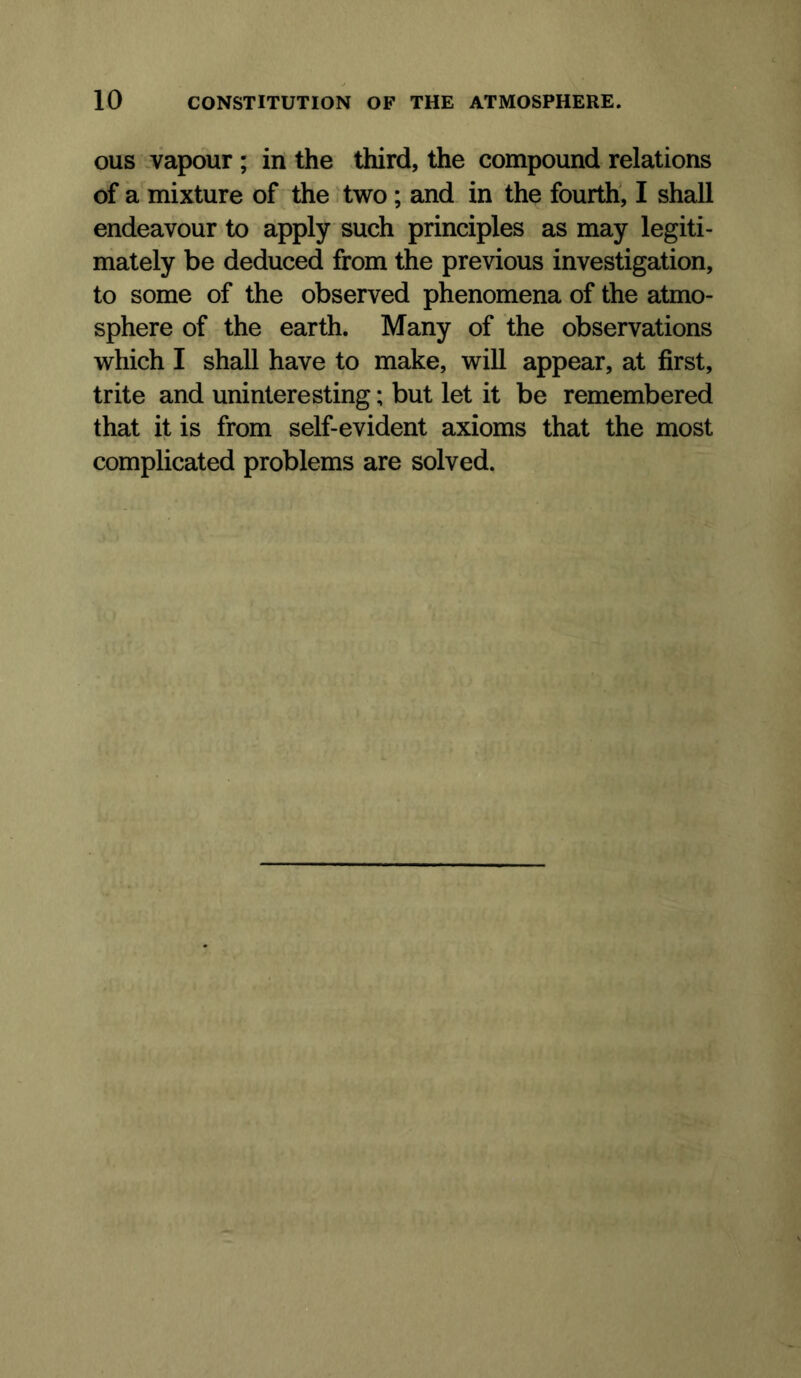 ous .vapour; in the third, the compound relations of a mixture of the * two; and in the fourth, I shall endeavour to apply such principles as may legiti- mately be deduced from the previous investigation, to some of the observed phenomena of the atmo- sphere of the earth. Many of the observations which I shall have to make, will appear, at first, trite and uninteresting; but let it be remembered that it is from self-evident axioms that the most complicated problems are solved.