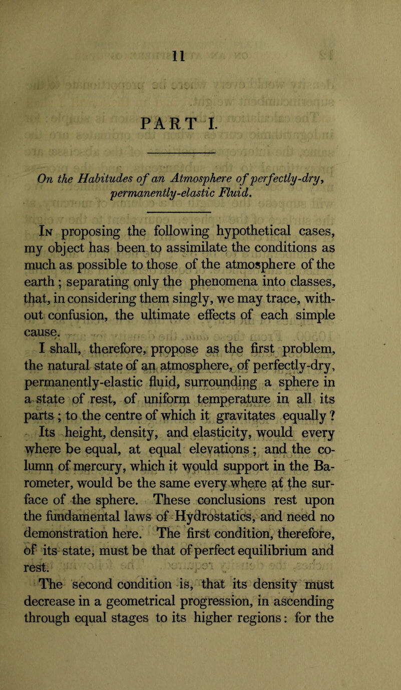 PART I. On the Habitudes of an Atmosphere of perfectly-dry ^ permanently-elastic Fluid. In proposing the following hypothetical cases, my object has been to assimilate the conditions as much as possible to those of the atmosphere of the earth ; separating only the phenomena into classes, that, in considering them singly, we may trace, with- out confusion, the ultimate effects of each simple cause. I shall, therefore, propose as the first problem, the natural state of an atmosphere, of perfectly-dry, permanently-elastic fluid, surrounding a sphere in a state of rest, of uniform temperature in all its parts ; to the centre of which it gravitates equally ? ^ Its height, density, and elasticity, would every where be equal, at equal elevations; and the co- lumn of mercury, which it would support in the Ba- rometer, would be the same every where at the sur- face of the sphere. These conclusions rest upon the fundamental laws of Hydrostatics, and need no demonstration here. The first condition, therefore, its state, must be that of perfect equilibrium and rest. -- . The second condition is, 'that its density must decrease in a geometrical progression, in ascending through equal stages to its higher regions: for the