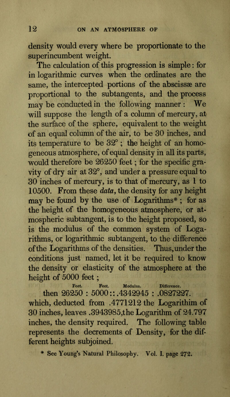 density would every where be proportionate to the superincumbent weight. The calculation of this progression is simple: for in logarithmic curves when the ordinates are the same, the intercepted portions of the abscissae are proportional to the subtangents, and the process may be conducted in the following manner : We will suppose the length of a column of mercury, at the surface of the sphere, equivalent to the weight of an equal column of the air, to be 30 inches, and its temperature to be 32° ; the height of an homo- geneous atmosphere, of equal density in all its parts, would therefore be 26250 feet; for the specific gra- vity of dry air at 32°, and under a pressure equal to 30 inches of mercury, is to that of mercury, as 1 to 10500. From these data, the density for any height may be found by the use of Logarithms* ; for as the height of the homogeneous atmosphere, or at- mospheric subtangent, is to the height proposed, so is the modulus of the common system of Loga- rithms, or logarithmic subtangent, to the difference of the Logarithms of the densities. Thus, under the conditions just named, let it be required to know the density or elasticity of the atmosphere at the height of 5000 feet; Feet. Feet. Modulus. Difference. then 26250 : 5000:: .4342945 : .0827227. which, deducted from .4771212 the Logarithim of 30 inches, leaves .3943985,the Logarithm of 24.797 inches, the density required. The following table represents the decrements of Density, for the dif- ferent heights subjoined. * See Young’s Natural Philosophy. Vol. I. page 272.