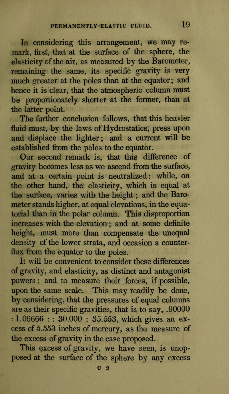 In considering this arrangement, we may re- mark, first, that at the surface of the sphere, the elasticity of the air, as measured by the Barometer, remaining the same, its specific gravity is very much greater at the poles than at the equator; and hence it is clear, that the atmospheric column must be proportionately shorter at the former, than at the latter point. The further conclusion follows, that this heavier fluid must, by the laws of Hydrostatics, press upon and displace the lighter; and a current will be established from the poles to the equator. Our second remark is, that this difference of gravity becomes less as we ascend from the surface, and at a certain point is neutralized: while, on the other hand, the elasticity, which is equal at the surface, varies with the height; and the Baro- meter stands higher, at equal elevations, in the equa- torial than in the polar column. This disproportion increases with the elevation; and at some definite height, must more than compensate the unequal density of the lower strata, and occasion a counter- flux from the equator to the poles. It will be convenient to consider these difierences of gravity, and elasticity, as distinct and antagonist powers; and to measure their forces, if possible, upon the same scale. This may readily be done, by considering, that the pressures of equal columns are as their specific gravities, that is to say, .90000 : 1.06666 : : 30.000 : 35.553, which gives an ex- cess of 5.553 inches of mercury, as the measure of the excess of gravity in the case proposed. This excess of gravity, we have seen, is unop- posed at the surface of the sphere by any excess C 2