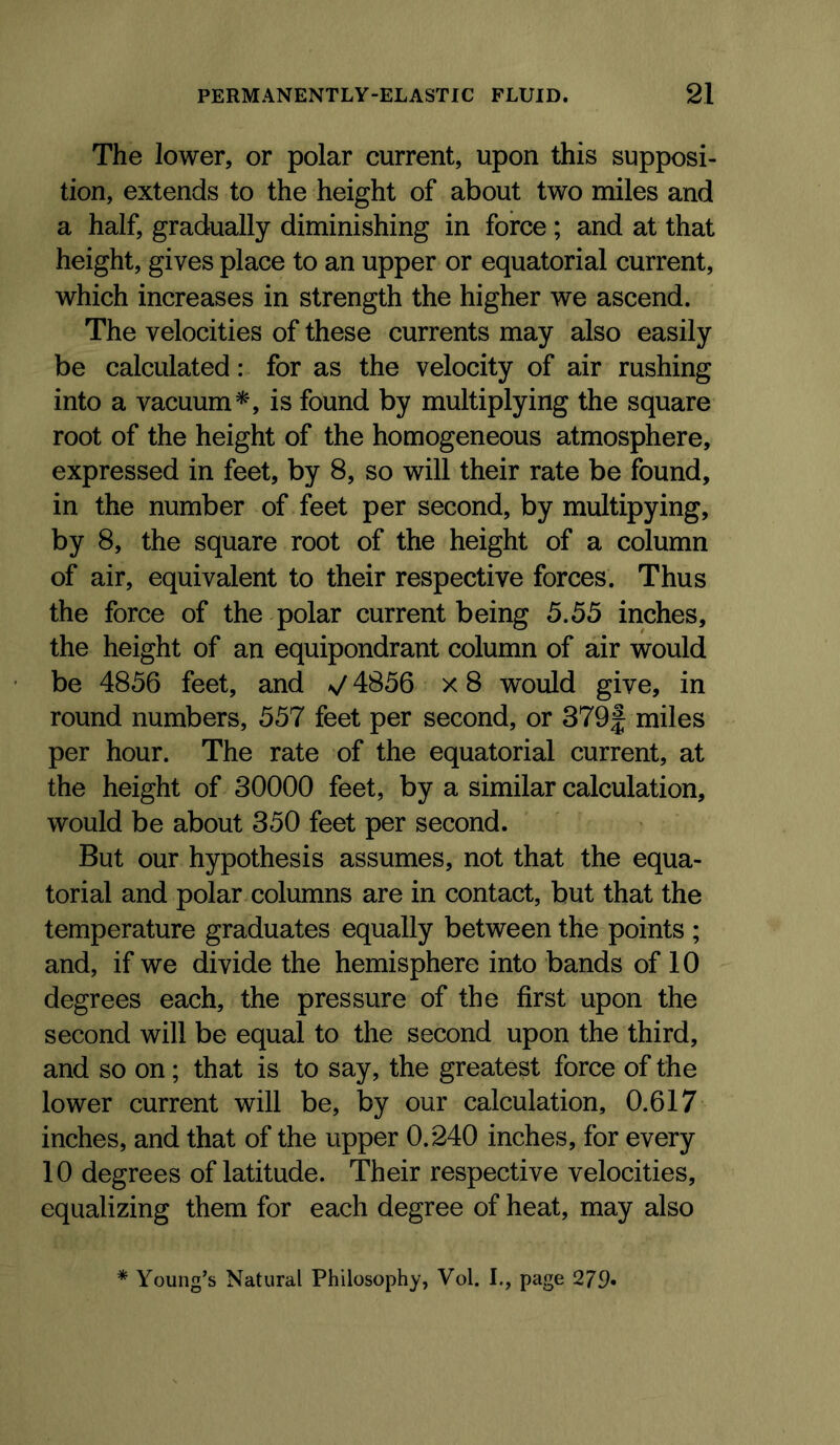 The lower, or polar current, upon this supposi- tion, extends to the height of about two miles and a half, gradually diminishing in force; and at that height, gives place to an upper or equatorial current, which increases in strength the higher we ascend. The velocities of these currents may also easily be calculated: for as the velocity of air rushing into a vacuum^', is found by multiplying the square root of the height of the homogeneous atmosphere, expressed in feet, by 8, so will their rate be found, in the number of feet per second, by multipying, by 8, the square root of the height of a column of air, equivalent to their respective forces. Thus the force of the polar current being 5.55 inches, the height of an equipondrant column of air would be 4856 feet, and V 4856 x 8 would give, in round numbers, 557 feet per second, or 379f miles per hour. The rate of the equatorial current, at the height of 30000 feet, by a similar calculation, would be about 350 feet per second. But our hypothesis assumes, not that the equa- torial and polar columns are in contact, but that the temperature graduates equally between the points ; and, if we divide the hemisphere into bands of 10 degrees each, the pressure of the first upon the second will be equal to the second upon the third, and so on; that is to say, the greatest force of the lower current will be, by our calculation, 0.617 inches, and that of the upper 0.240 inches, for every 10 degrees of latitude. Their respective velocities, equalizing them for each degree of heat, may also * Young’s Natural Philosophy, Vol. I., page 279«