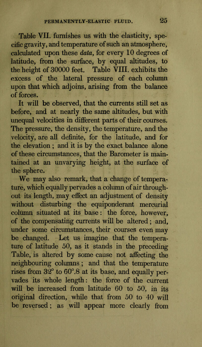 Table VII. furnishes us with the elasticity, spe- cific gravity, and temperature of such an atmosphere, calculated upon these data, for every 10 degrees of latitude, from the surface, by equal altitudes, to the height of 30000 feet. Table VIII. exhibits the excess of the lateral pressure of each column upon that which adjoins, arising from the balance of forces. It will be observed, that the currents still set as before, and at nearly the same altitudes, but with unequal velocities in different parts of their courses. The pressure, the density, the temperature, and the velocity, are all definite, for the latitude, and for the elevation ; and it is by the exact balance alone of these circumstances, that the Barometer is main- tained at an unvarying height, at the surface of the sphere. We may also remark, that a change of tempera- ture, which equally pervades a column of air through- out its length, may effect an adjustment of density without disturbing the equiponderant mercurial column situated at its base: the force, however, of the compensating currents will be altered; and, under some circumstances, their courses even may be changed. Let us imagine that the tempera- ture of latitude 50, as it stands in the preceding Table, is altered by some cause not affecting the neighbouring columns; and that the temperature rises from 32° to 60°.8 at its base, and equally per- vades its whole length: the force of the current will be increased from latitude 60 to 50, in its original direction, while that from 50 to 40 will be reversed; as will appear more clearly from