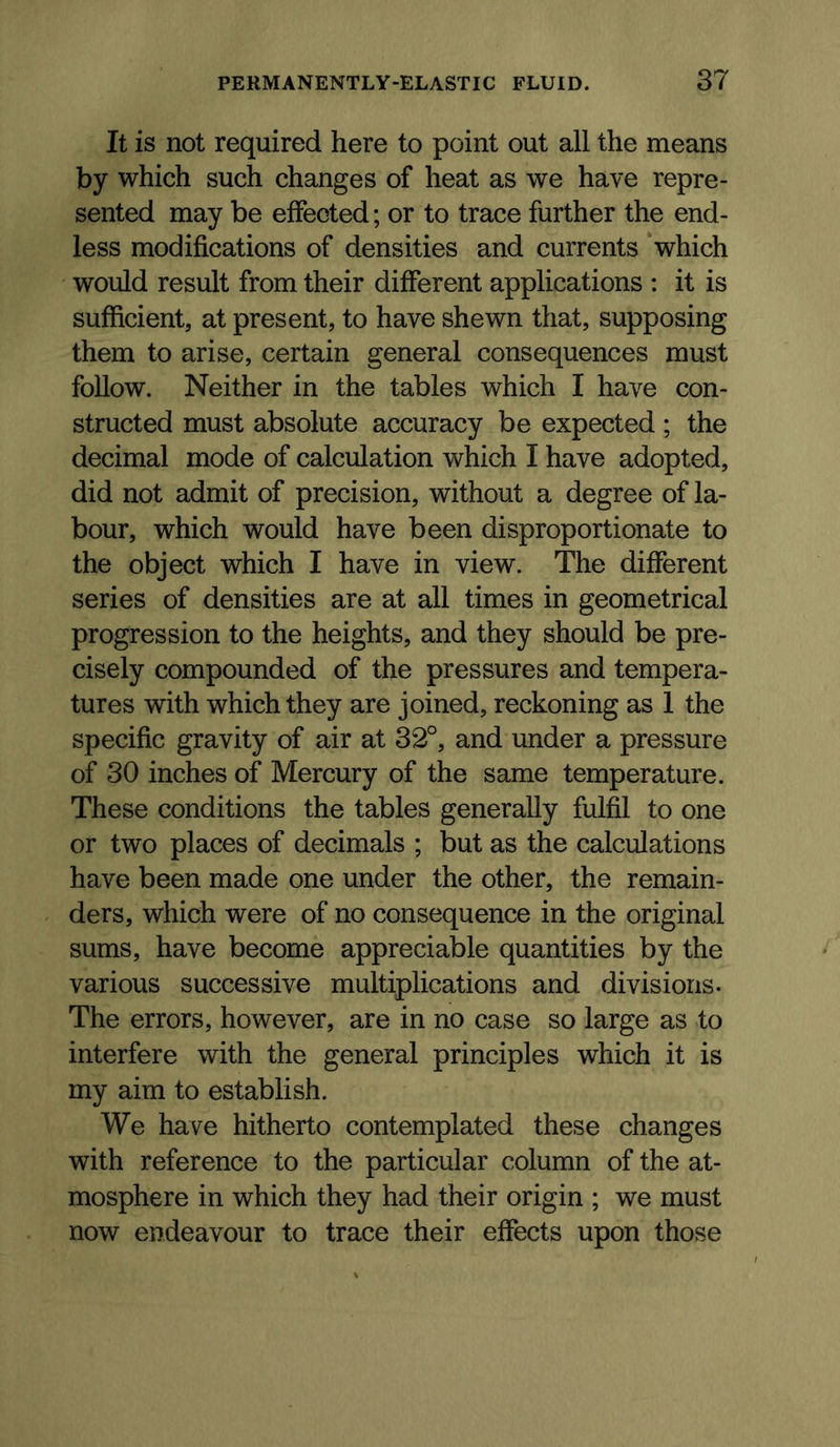 It is not required here to point out all the means by which such changes of heat as we have repre- sented may be effected; or to trace further the end- less modifications of densities and currents which would result from their different applications : it is sufficient, at present, to have shewn that, supposing them to arise, certain general consequences must follow. Neither in the tables which I have con- structed must absolute accuracy be expected ; the decimal mode of calculation which I have adopted, did not admit of precision, without a degree of la- bour, which would have been disproportionate to the object which I have in view. The different series of densities are at all times in geometrical progression to the heights, and they should be pre- cisely compounded of the pressures and tempera- tures with which they are joined, reckoning as 1 the specific gravity of air at 32°, and under a pressure of 30 inches of Mercury of the same temperature. These conditions the tables generally fulfil to one or two places of decimals ; but as the calculations have been made one under the other, the remain- ders, which were of no consequence in the original sums, have become appreciable quantities by the various successive multiplications and divisions. The errors, however, are in no case so large as to interfere with the general principles which it is my aim to establish. We have hitherto contemplated these changes with reference to the particular column of the at- mosphere in which they had their origin ; we must now endeavour to trace their effects upon those