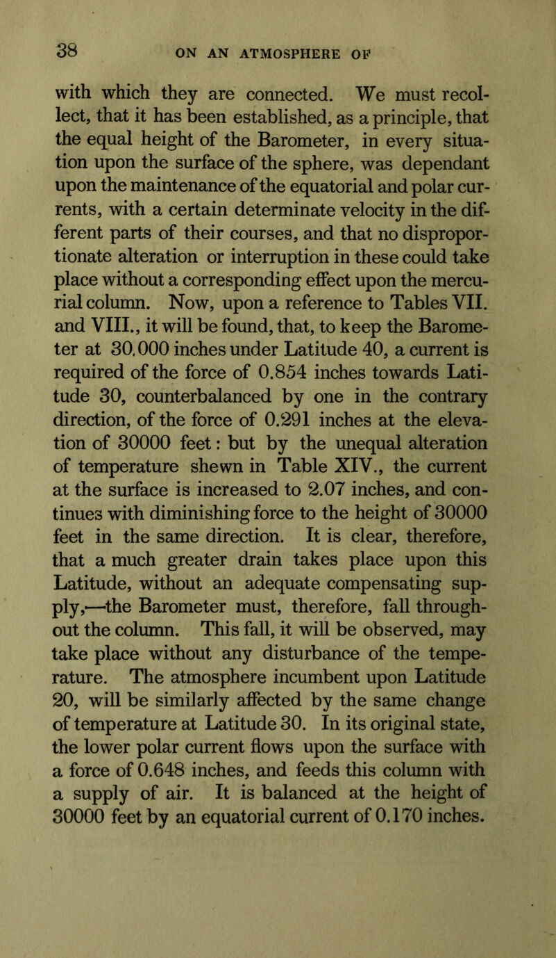 with which they are connected. We must recol- lect, that it has been established, as a principle, that the equal height of the Barometer, in every situa- tion upon the surface of the sphere, was dependant upon the maintenance of the equatorial and polar cur- rents, with a certain determinate velocity in the dif- ferent parts of their courses, and that no dispropor- tionate alteration or interruption in these could take place without a corresponding effect upon the mercu- rial column. Now, upon a reference to Tables VII. and VIII., it will be found, that, to keep the Barome- ter at 30.000 inches under Latitude 40, a current is required of the force of 0,854 inches towards Lati- tude 30, counterbalanced by one in the contrary direction, of the force of 0.291 inches at the eleva- tion of 30000 feet: but by the unequal alteration of temperature shewn in Table XIV., the current at the surface is increased to 2.07 inches, and con- tinues with diminishing force to the height of 30000 feet in the same direction. It is clear, therefore, that a much greater drain takes place upon this Latitude, without an adequate compensating sup- ply,—^the Barometer must, therefore, fall through- out the column. This fall, it will be observed, may take place without any disturbance of the tempe- rature. The atmosphere incumbent upon Latitude 20, will be similarly affected by the same change of temperature at Latitude 30. In its original state, the lower polar current flows upon the surface with a force of 0.648 inches, and feeds this column with a supply of air. It is balanced at the height of 30000 feet by an equatorial current of 0.170 inches.