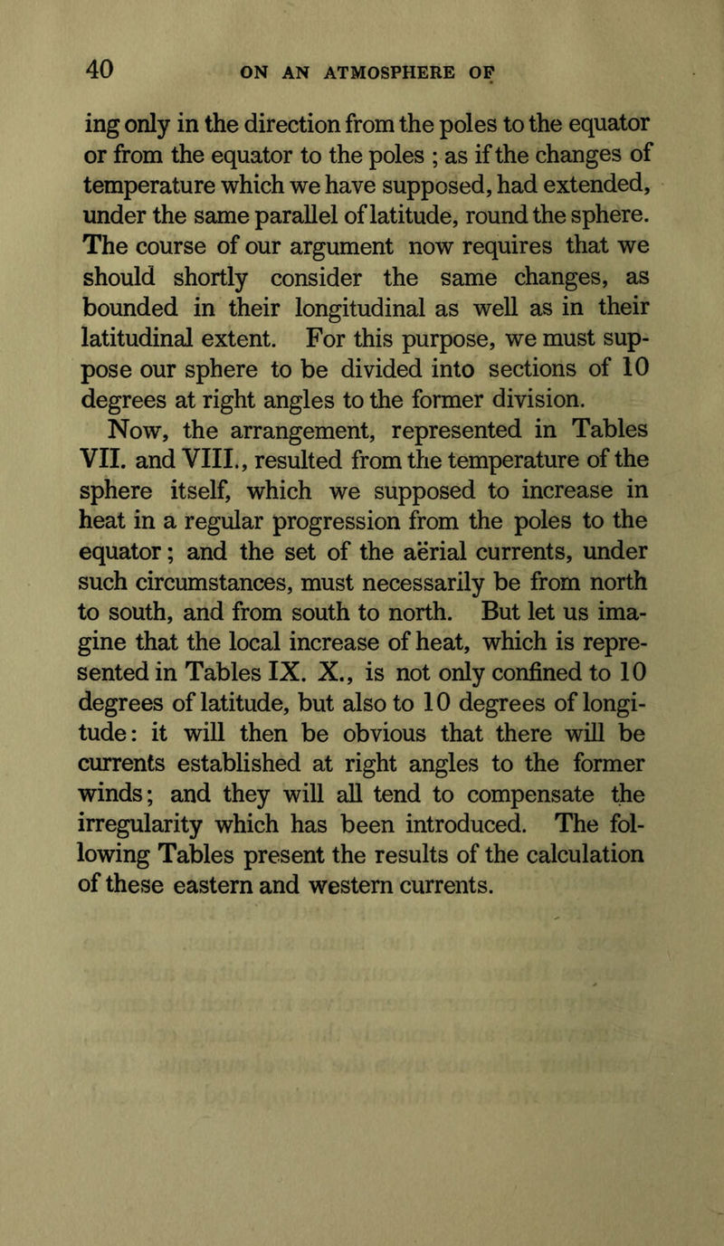 ing only in the direction from the poles to the equator or from the equator to the poles ; as if the changes of temperature which we have supposed, had extended, under the same parallel of latitude, round the sphere. The course of our argument now requires that we should shortly consider the same changes, as bounded in their longitudinal as well as in their latitudinal extent. For this purpose, we must sup- pose our sphere to be divided into sections of 10 degrees at right angles to the former division. Now, the arrangement, represented in Tables VII. and VIIL, resulted from the temperature of the sphere itself, which we supposed to increase in heat in a regular progression from the poles to the equator; and the set of the aerial currents, under such circumstances, must necessarily be from north to south, and from south to north. But let us ima- gine that the local increase of heat, which is repre- sented in Tables IX. X., is not only confined to 10 degrees of latitude, but also to 10 degrees of longi- tude: it will then be obvious that there will be currents established at right angles to the former winds; and they will all tend to compensate the irregularity which has been introduced. The fol- lowing Tables present the results of the calculation of these eastern and western currents.