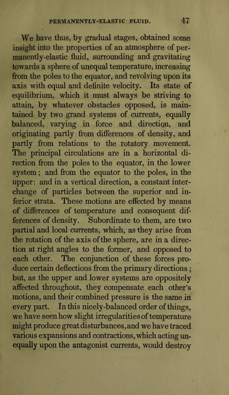 We have thus, by gradual stages, obtained some insight into the properties of an atmosphere of per- manently-elastic fluid, surrounding and gravitating towards a sphere of unequal temperature, increasing from the poles to the equator, and revolving upon its axis with equal and definite velocity. Its state of equilibrium, which it must always be striving to attain, by whatever obstacles opposed, is main- tained by two grand systems of currents, equally balanced, varying in force and direction, and originating partly from differences of density, and partly from relations to the rotatory movement. The principal circulations are in a horizontal di- rection from the poles to the equator, in the lower system; and from the equator to the poles, in the upper: and in a vertical direction, a constant inter- change of particles between the superior and in- ferior strata. These motions are effected by means of differences of temperature and consequent dif- ferences of density. Subordinate to them, are two partial and local currents, which, as they arise from the rotation of the axis of the sphere, are in a direc- tion at right angles to the former, and opposed to each other. The conjunction of these forces pro- duce certain deflections from the primary directions; but, as the upper and lower systems are oppositely affected throughout, they compensate each other’s motions, and their combined pressure is the same in every part. In this nicely-balanced order of things, we have seen how slight irregularities of temperature might produce great disturbances, and we have traced various expansions and contractions, which acting un- equally upon the antagonist currents, would destroy