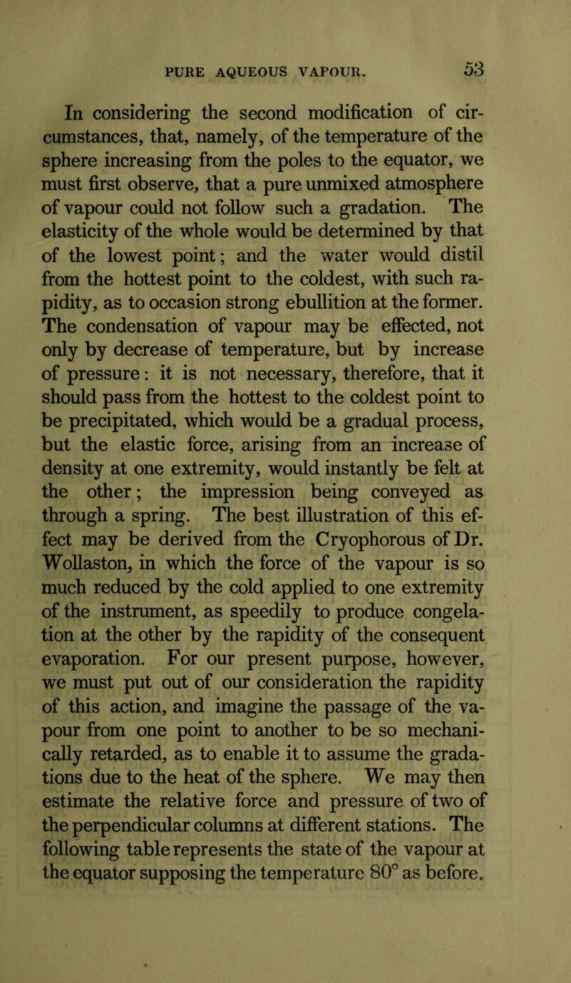 In considering the second modification of cir- cumstances, that, namely, of the temperature of the sphere increasing from the poles to the equator, we must first observe, that a pure unmixed atmosphere of vapour could not follow such a gradation. The elasticity of the whole would be determined by that of the lowest point; and the water would distil from the hottest point to the coldest, with such ra- pidity, as to occasion strong ebullition at the former. The condensation of vapour may be effected, not only by decrease of temperature, but by increase of pressure: it is not necessary, therefore, that it should pass from the hottest to the coldest point to be precipitated, which would be a gradual process, but the elastic force, arising from an increase of density at one extremity, would instantly be felt at the other; the impression being conveyed as through a spring. The best illustration of this ef- fect may be derived from the Cryophorous of Dr. Wollaston, in which the force of the vapour is so much reduced by the cold applied to one extremity of the instrument, as speedily to produce congela- tion at the other by the rapidity of the consequent evaporation. For our present purpose, however, we must put out of our consideration the rapidity of this action, and imagine the passage of the va- pour from one point to another to be so mechani- cally retarded, as to enable it to assume the grada- tions due to the heat of the sphere. We may then estimate the relative force and pressure of two of the perpendicular columns at different stations. The following table represents the state of the vapour at the equator supposing the temperature SO'’ as before.